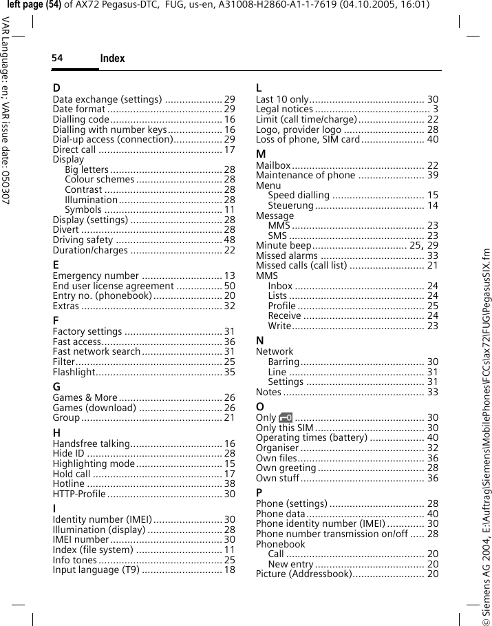 Index54&copy; Siemens AG 2004, E:\Auftrag\Siemens\MobilePhones\FCCs\ax72\FUG\PegasusSIX.fmleft page (54) of AX72 Pegasus-DTC,  FUG, us-en, A31008-H2860-A1-1-7619 (04.10.2005, 16:01)VAR Language: en; VAR issue date: 050307DData exchange (settings) .................... 29Date format ........................................ 29Dialling code....................................... 16Dialling with number keys................... 16Dial-up access (connection)................. 29Direct call ........................................... 17DisplayBig letters....................................... 28Colour schemes .............................. 28Contrast ......................................... 28Illumination.................................... 28Symbols ......................................... 11Display (settings) ................................ 28Divert ................................................. 28Driving safety ..................................... 48Duration/charges ................................ 22EEmergency number ............................ 13End user license agreement ................ 50Entry no. (phonebook)........................ 20Extras ................................................. 32FFactory settings ..................................31Fast access.......................................... 36Fast network search............................31Filter................................................... 25Flashlight............................................ 35GGames &amp; More.................................... 26Games (download) ............................. 26Group ................................................. 21HHandsfree talking................................ 16Hide ID ............................................... 28Highlighting mode.............................. 15Hold call .............................................17Hotline ............................................... 38HTTP-Profile........................................ 30IIdentity number (IMEI)........................ 30Illumination (display) .......................... 28IMEI number....................................... 30Index (file system) .............................. 11Info tones ........................................... 25Input language (T9) ............................ 18LLast 10 only........................................ 30Legal notices ........................................ 3Limit (call time/charge)....................... 22Logo, provider logo ............................ 28Loss of phone, SIM card...................... 40MMailbox.............................................. 22Maintenance of phone ....................... 39MenuSpeed dialling ................................ 15Steuerung...................................... 14MessageMMS .............................................. 23SMS ............................................... 23Minute beep................................. 25, 29Missed alarms .................................... 33Missed calls (call list) .......................... 21MMSInbox ............................................. 24Lists ............................................... 24Profile ............................................ 25Receive .......................................... 24Write.............................................. 23NNetworkBarring........................................... 30Line ............................................... 31Settings ......................................... 31Notes ................................................. 33OOnly &sbquo;............................................. 30Only this SIM...................................... 30Operating times (battery) ................... 40Organiser ........................................... 32Own files............................................ 36Own greeting ..................................... 28Own stuff........................................... 36PPhone (settings) ................................. 28Phone data......................................... 40Phone identity number (IMEI) ............. 30Phone number transmission on/off ..... 28PhonebookCall ................................................ 20New entry...................................... 20Picture (Addressbook)......................... 20