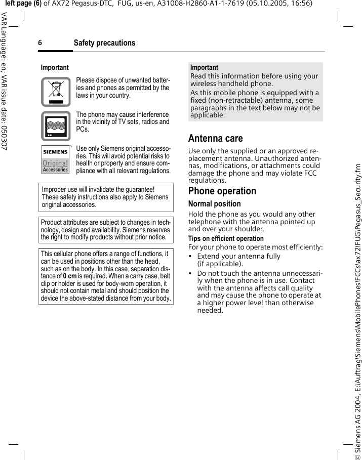 Safety precautions6&copy; Siemens AG 2004, E:\Auftrag\Siemens\MobilePhones\FCCs\ax72\FUG\Pegasus_Security.fmleft page (6) of AX72 Pegasus-DTC,  FUG, us-en, A31008-H2860-A1-1-7619 (05.10.2005, 16:56)VAR Language: en; VAR issue date: 050307Antenna careUse only the supplied or an approved re-placement antenna. Unauthorized anten-nas, modifications, or attachments could damage the phone and may violate FCC regulations.Phone operationNormal positionHold the phone as you would any other telephone with the antenna pointed up and over your shoulder.Tips on efficient operationFor your phone to operate most efficiently:&bull; Extend your antenna fully (if applicable).&bull; Do not touch the antenna unnecessari-ly when the phone is in use. Contact with the antenna affects call quality and may cause the phone to operate at a higher power level than otherwise needed.ImportantPlease dispose of unwanted batter-ies and phones as permitted by the laws in your country.The phone may cause interference in the vicinity of TV sets, radios and PCs.Use only Siemens original accesso-ries. This will avoid potential risks to health or property and ensure com-pliance with all relevant regulations.Improper use will invalidate the guarantee! These safety instructions also apply to Siemens original accessories.Product attributes are subject to changes in tech-nology, design and availability. Siemens reserves the right to modify products without prior notice.This cellular phone offers a range of functions, it can be used in positions other than the head, such as on the body. In this case, separation dis-tance of 0cm is required. When a carry case, belt clip or holder is used for body-worn operation, it should not contain metal and should position the device the above-stated distance from your body.ImportantRead this information before using your wireless handheld phone.As this mobile phone is equipped with a fixed (non-retractable) antenna, some paragraphs in the text below may not be applicable. 