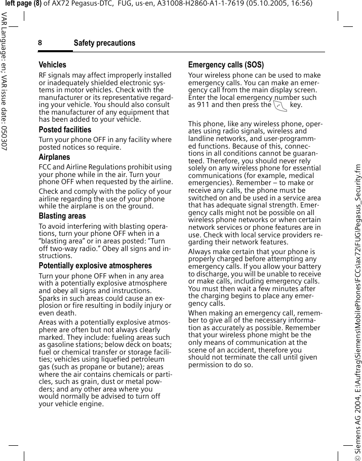 Safety precautions8&copy; Siemens AG 2004, E:\Auftrag\Siemens\MobilePhones\FCCs\ax72\FUG\Pegasus_Security.fmleft page (8) of AX72 Pegasus-DTC,  FUG, us-en, A31008-H2860-A1-1-7619 (05.10.2005, 16:56)VAR Language: en; VAR issue date: 050307VehiclesRF signals may affect improperly installed or inadequately shielded electronic sys-tems in motor vehicles. Check with the manufacturer or its representative regard-ing your vehicle. You should also consult the manufacturer of any equipment that has been added to your vehicle.Posted facilitiesTurn your phone OFF in any facility where posted notices so require.AirplanesFCC and Airline Regulations prohibit using your phone while in the air. Turn your phone OFF when requested by the airline.Check and comply with the policy of your airline regarding the use of your phone while the airplane is on the ground.Blasting areasTo avoid interfering with blasting opera-tions, turn your phone OFF when in a &ldquo;blasting area&rdquo; or in areas posted: &ldquo;Turn off two-way radio.&rdquo; Obey all signs and in-structions.Potentially explosive atmospheresTurn your phone OFF when in any area with a potentially explosive atmosphere and obey all signs and instructions. Sparks in such areas could cause an ex-plosion or fire resulting in bodily injury or even death.Areas with a potentially explosive atmos-phere are often but not always clearly marked. They include: fueling areas such as gasoline stations; below deck on boats; fuel or chemical transfer or storage facili-ties; vehicles using liquefied petroleum gas (such as propane or butane); areas where the air contains chemicals or parti-cles, such as grain, dust or metal pow-ders; and any other area where you would normally be advised to turn off your vehicle engine.Emergency calls (SOS)Your wireless phone can be used to make emergency calls. You can make an emer-gency call from the main display screen. Enter the local emergency number such as 911 and then press the A key.This phone, like any wireless phone, oper-ates using radio signals, wireless and landline networks, and user-programm-ed functions. Because of this, connec-tions in all conditions cannot be guaran-teed. Therefore, you should never rely solely on any wireless phone for essential communications (for example, medical emergencies). Remember &ndash; to make or receive any calls, the phone must be switched on and be used in a service area that has adequate signal strength. Emer-gency calls might not be possible on all wireless phone networks or when certain network services or phone features are in use. Check with local service providers re-garding their network features. Always make certain that your phone is properly charged before attempting any emergency calls. If you allow your battery to discharge, you will be unable to receive or make calls, including emergency calls. You must then wait a few minutes after the charging begins to place any emer-gency calls.When making an emergency call, remem-ber to give all of the necessary informa-tion as accurately as possible. Remember that your wireless phone might be the only means of communication at the scene of an accident, therefore you should not terminate the call until given permission to do so.