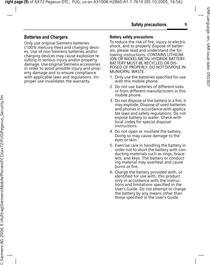 9Safety precautionsright page (9) of AX72 Pegasus-DTC,  FUG, us-en A31008-H2860-A1-1-7619 (05.10.2005, 16:56)&copy; Siemens AG 2004, E:\Auftrag\Siemens\MobilePhones\FCCs\ax72\FUG\Pegasus_Security.fmVAR Language: en; VAR issue date: 050307Batteries and ChargersOnly use original Siemens batteries (100% mercury-free) and charging devic-es. Use of non-Siemens batteries and/or charging devices may cause explosion re-sulting in serious injury and/or property damage. Use original Siemens accessories in order to avoid possible injury and prop-erty damage and to ensure compliance with applicable laws and regulations. Im-proper use invalidates the warranty.Battery safety precautionsTo reduce the risk of fire, injury or electric shock, and to properly dispose of batter-ies, please read and understand the fol-lowing instructions. CONTAINS LITHIUM-ION OR NICKEL-METAL HYDRIDE BATTERY. BATTERY MUST BE RECYCLED OR DIS-POSED OF PROPERLY. DO NOT DISPOSE IN MUNICIPAL WASTE.1. Only use the batteries specified for use with this mobile phone.2. Do not use batteries of different sizes or from different manufacturers in this mobile phone.3. Do not dispose of the battery in a fire; it may explode. Dispose of used batteries and phones in accordance with applica-ble laws and safety regulations. Do not expose battery to water. Check with local codes for special disposal instructions. 4. Do not open or mutilate the battery. Doing so may cause damage to the eyes or skin.5. Exercise care in handling the battery in order not to short the battery with con-ducting materials such as rings, brace-lets, and keys. The battery or conduct-ing material may overheat and cause burns or fire.6. Charge the battery provided with, or identified for use with, this product only in accordance with the instruc-tions and limitations specified in the User's Guide. Do not attempt to charge the battery by any means other than those specified in the User's Guide.