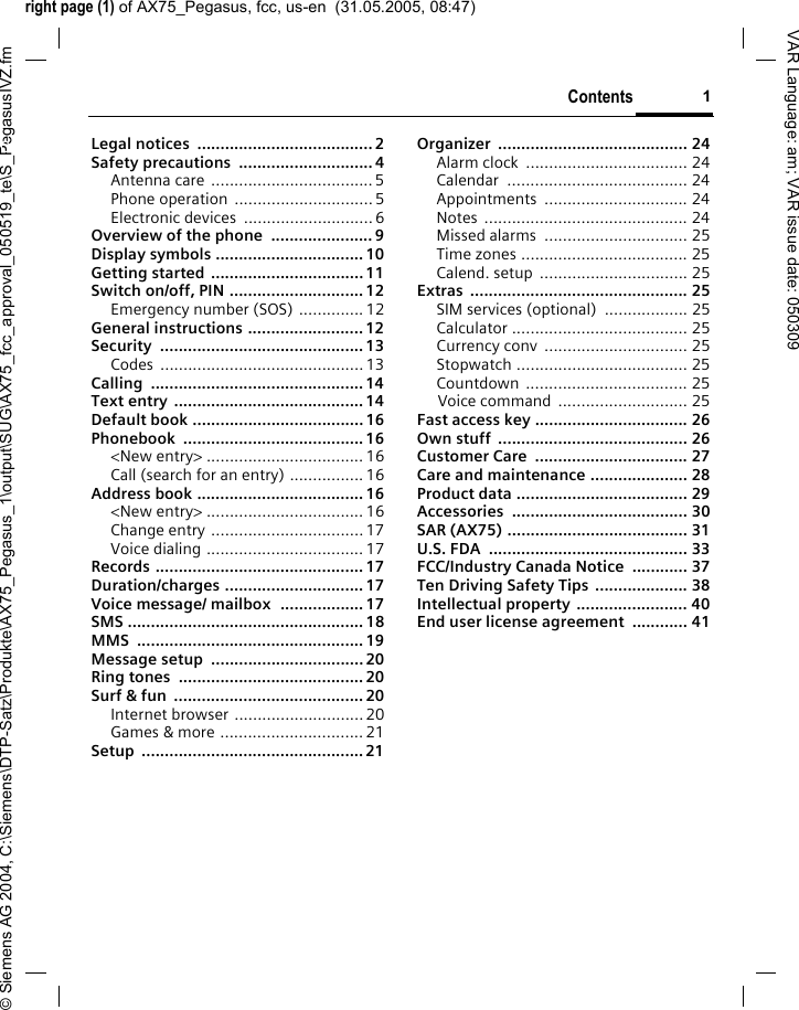 right page (1) of AX75_Pegasus, fcc, us-en  (31.05.2005, 08:47)&copy; Siemens AG 2004, C:\Siemens\DTP-Satz\Produkte\AX75_Pegasus_1\output\SUG\AX75_fcc_approval_050519_te\S_PegasusIVZ.fmContents 1VAR Language: am; VAR issue date: 050309Legal notices  ...................................... 2Safety precautions  ............................. 4Antenna care ...................................5Phone operation  ..............................5Electronic devices  ............................ 6Overview of the phone  ...................... 9Display symbols ................................ 10Getting started .................................11Switch on/off, PIN .............................12Emergency number (SOS) ..............12General instructions .........................12Security ............................................13Codes ............................................13Calling ..............................................14Text entry .........................................14Default book .....................................16Phonebook .......................................16<New entry> ..................................16Call (search for an entry) ................16Address book ....................................16<New entry> ..................................16Change entry .................................17Voice dialing ..................................17Records ............................................. 17Duration/charges .............................. 17Voice message/ mailbox  .................. 17SMS ................................................... 18MMS ................................................. 19Message setup  ................................. 20Ring tones  ........................................ 20Surf &amp; fun  .........................................20Internet browser ............................20Games &amp; more ...............................21Setup ................................................ 21Organizer ......................................... 24Alarm clock  ................................... 24Calendar ....................................... 24Appointments ............................... 24Notes ............................................ 24Missed alarms  ............................... 25Time zones .................................... 25Calend. setup  ................................ 25Extras ............................................... 25SIM services (optional)  .................. 25Calculator ...................................... 25Currency conv  ............................... 25Stopwatch ..................................... 25Countdown ................................... 25Voice command  ............................ 25Fast access key ................................. 26Own stuff  ......................................... 26Customer Care  ................................. 27Care and maintenance ..................... 28Product data ..................................... 29Accessories ...................................... 30SAR (AX75) ....................................... 31U.S. FDA  ........................................... 33FCC/Industry Canada Notice  ............ 37Ten Driving Safety Tips .................... 38Intellectual property ........................ 40End user license agreement  ............ 41Contents