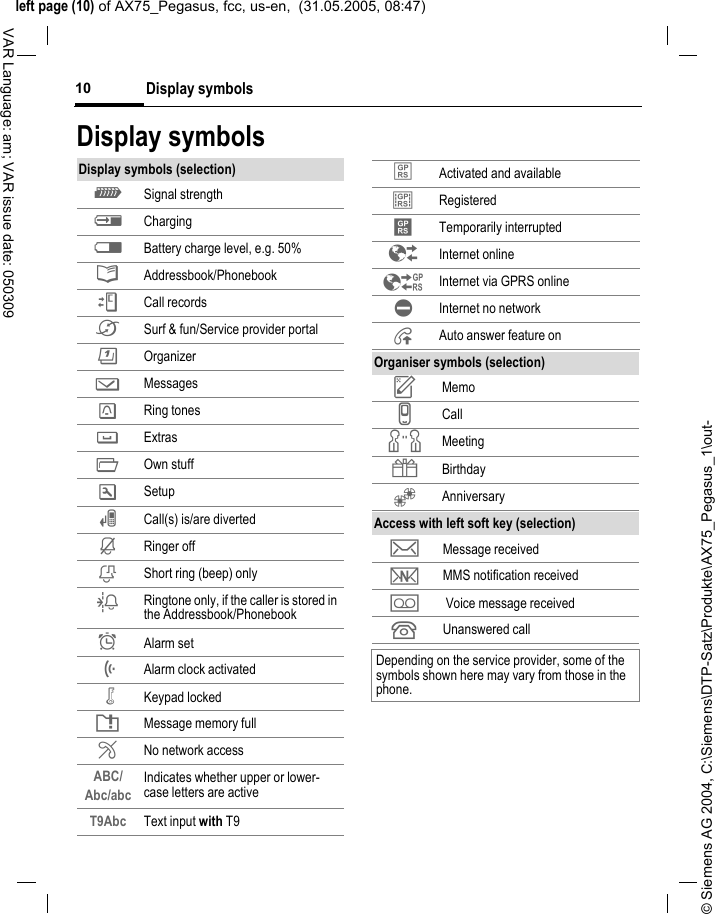 &copy; Siemens AG 2004, C:\Siemens\DTP-Satz\Produkte\AX75_Pegasus_1\out-left page (10) of AX75_Pegasus, fcc, us-en,  (31.05.2005, 08:47)Display symbols10VAR Language: am; VAR issue date: 050309Display symbolsDisplay symbols (selection)_ Signal strengthh Chargingd Battery charge level, e.g. 50%&egrave; Addressbook/PhonebookZ Call records&Eacute; Surf &amp; fun/Service provider portal &ccedil; Organizer] Messages Ring tones Extras&Ntilde; Own stuffm Setupn Call(s) is/are divertedj Ringer offk Short ring (beep) onlyl Ringtone only, if the caller is stored in the Addressbook/Phonebook&Oslash; Alarm set&Ouml; Alarm clock activated&micro; Keypad lockedT Message memory full&sup2; No network accessABC/Abc/abc Indicates whether upper or lower-case letters are activeT9Abc Text input with T9&laquo; Activated and available&ordf; Registered Temporarily interrupted&Ecirc; Internet online&Euml; Internet via GPRS online&Igrave; Internet no network&plusmn; Auto answer feature onOrganiser symbols (selection)u Memov Callw Meeting{ Birthday&Egrave; AnniversaryAccess with left soft key (selection)&hellip; Message received&Ucirc; MMS notification received\  Voice message received  Unanswered call Depending on the service provider, some of the symbols shown here may vary from those in the phone.
