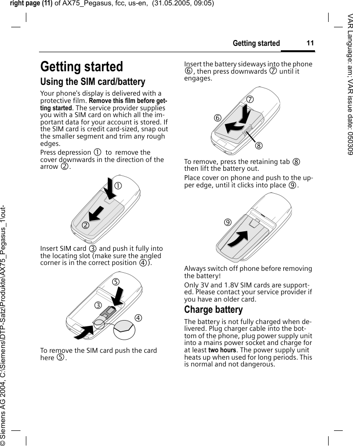 right page (11) of AX75_Pegasus, fcc, us-en,  (31.05.2005, 09:05)&copy; Siemens AG 2004, C:\Siemens\DTP-Satz\Produkte\AX75_Pegasus_1\out-11Getting startedVAR Language: am; VAR issue date: 050309Getting startedUsing the SIM card/batteryYour phone's display is delivered with a protective film. Remove this film before get-ting started. The service provider supplies you with a SIM card on which all the im-portant data for your account is stored. If the SIM card is credit card-sized, snap out the smaller segment and trim any rough edges.Press depression 1 to remove the cover downwards in the direction of the arrow 2.Insert SIM card 3 and push it fully into the locating slot (make sure the angled corner is in the correct position 4). To remove the SIM card push the card here 5.Insert the battery sideways into the phone 6, then press downwards 7 until it engages. To remove, press the retaining tab 8 then lift the battery out.Place cover on phone and push to the up-per edge, until it clicks into place 9.Always switch off phone before removing the battery! Only 3V and 1.8V SIM cards are support-ed. Please contact your service provider if you have an older card.Charge batteryThe battery is not fully charged when de-livered. Plug charger cable into the bot-tom of the phone, plug power supply unit into a mains power socket and charge for at least two hours. The power supply unit heats up when used for long periods. This is normal and not dangerous.1 2 3 4 5 7 8 6 9 