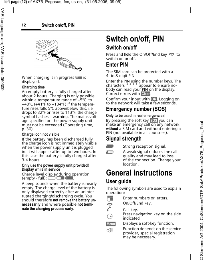 &copy; Siemens AG 2004, C:\Siemens\DTP-Satz\Produkte\AX75_Pegasus_1\out-left page (12) of AX75_Pegasus, fcc, us-en,  (31.05.2005, 09:05)Switch on/off, PIN12VAR Language: am; VAR issue date: 050309When charging is in progress h is displayed.Charging timeAn empty battery is fully charged after about 2 hours. Charging is only possible within a temperature range of +5&deg;C  to +40&deg;C (+41&deg;F to +104&deg;F) If the tempera-ture rises/falls 5&deg;C above/below this, i.e drops to 32&deg;F or rises to 113&deg;F, the charge symbol flashes a warning. The mains volt-age specified on the power supply unit must not be exceeded (Operating time, p. 30). Charge icon not visibleIf the battery has been discharged fully the charge icon is not immediately visible when the power supply unit is plugged in. It will appear after up to two hours. In this case the battery is fully charged after 3-4 hours.Only use the power supply unit provided!Display while in serviceCharge level display during operation (empty - full): adg. A beep sounds when the battery is nearly empty. The charge level of the battery is only displayed correctly after an uninter-rupted charging/discharging cycle. You should therefore not remove the battery un-necessarily and where possible not termi-nate the charging process early.Switch on/off, PIN Switch on/offPress and hold the On/Off/End key B to switch on or off.Enter PINThe SIM card can be protected with a 4- to 8-digit PIN.Enter the PIN using the number keys. The characters **** appear to ensure no-body can read your PIN on the display. Correct errors with &sect;Clear&sect;. Confirm your input with &sect;OK&sect;. Logging on to the network will take a few seconds.Emergency number (SOS)Only to be used in real emergencies!By pressing the soft key &sect;SOS&sect; you can make an emergency call on any network without a SIM card and without entering a PIN (not available in all countries).Signal strength_Strong reception signal.^A weak signal reduces the call quality and may lead to loss of the connection. Change your location. General instructionsUser guideThe following symbols are used to explain operation:JEnter numbers or letters.BOn/Off/End key.ACall key.DPress navigation key on the side indicated&sect;Menu&sect; Displays a soft-key function.LFunction depends on the service provider, special registration may be necessary. 