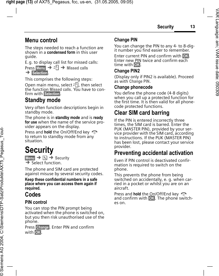 right page (13) of AX75_Pegasus, fcc, us-en,  (31.05.2005, 09:05)&copy; Siemens AG 2004, C:\Siemens\DTP-Satz\Produkte\AX75_Pegasus_1\out-13SecurityVAR Language: am; VAR issue date: 050309Menu controlThe steps needed to reach a function are shown in a condensed form in this user guide. E.g. to display call list for missed calls:Press &sect;Menu&sect; &cent;Z &cent;Missed calls &cent;&sect;Selection&sect;. This comprises the following steps:Open main menu, select Z, then select the function Missed calls. You have to con-firm with &sect;Selection&sect;. Standby mode Very often function descriptions begin in standby mode.The phone is in standby mode and is ready for use when the name of the service pro-vider appears on the display.Press and hold the On/Off/End key B to return to standby mode from any situation.Security&sect;Menu&sect; &cent;m &cent;Security  &cent;Select function. The phone and SIM card are protected against misuse by several security codes.Keep these confidential numbers in a safe place where you can access them again if required.CodesPIN controlYou can stop the PIN prompt being activated when the phone is switched on, but you then risk unauthorised use of the phone. Press &sect;Change&sect;. Enter PIN and confirm with &sect;OK&sect;.Change PINYou can change the PIN to any 4- to 8-dig-it number you find easier to remember.Enter current PIN and confirm with &sect;OK&sect;. Enter new PIN twice and confirm each time with &sect;OK&sect;. Change PIN2(Display only if PIN2 is available). Proceed as with Change PIN.Change phonecodeYou define the phone code (4-8 digits) when you call up a protected function for the first time. It is then valid for all phone-code protected functions. Clear SIM card barringIf the PIN is entered incorrectly three times, the SIM card is barred. Enter the PUK (MASTER PIN), provided by your ser-vice provider with the SIM card, according to instructions. If the PUK (MASTER PIN) has been lost, please contact your service provider.Preventing accidental activationEven if PIN control is deactivated confir-mation is required to switch on the phone.This prevents the phone from being switched on accidentally, e. g. when car-ried in a pocket or whilst you are on an aircraft.Press and hold the On/Off/End key B and confirm with &sect;OK&sect;. The phone switch-es on.