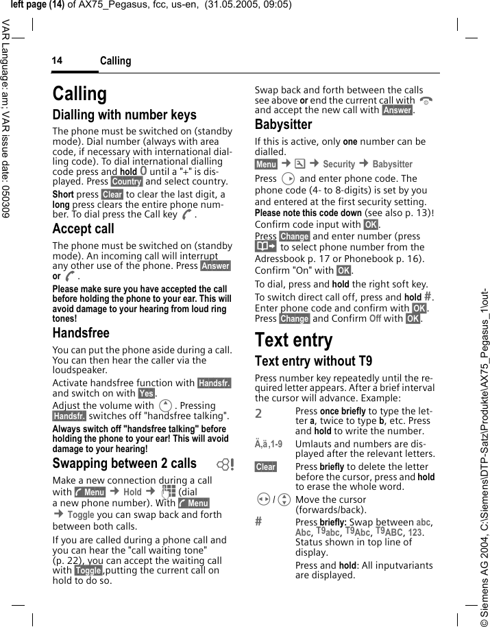 &copy; Siemens AG 2004, C:\Siemens\DTP-Satz\Produkte\AX75_Pegasus_1\out-left page (14) of AX75_Pegasus, fcc, us-en,  (31.05.2005, 09:05)Calling14VAR Language: am; VAR issue date: 050309CallingDialling with number keysThe phone must be switched on (standby mode). Dial number (always with area code, if necessary with international dial-ling code). To dial international dialling code press and hold 0 until a "+" is dis-played. Press &sect;Country&sect; and select country.Short press &sect;Clear&sect; to clear the last digit, a long press clears the entire phone num-ber. To dial press the Call key A.Accept callThe phone must be switched on (standby mode). An incoming call will interrupt any other use of the phone. Press &sect;Answer&sect; or A.Please make sure you have accepted the call before holding the phone to your ear. This will avoid damage to your hearing from loud ring tones! HandsfreeYou can put the phone aside during a call. You can then hear the caller via the loudspeaker. Activate handsfree function with &sect;Handsfr.&sect; and switch on with &sect;Yes&sect;.Adjust the volume with E. Pressing &sect;Handsfr.&sect; switches off "handsfree talking".Always switch off "handsfree talking" before holding the phone to your ear! This will avoid damage to your hearing! Swapping between 2 calls bMake a new connection during a call with y Menu&sect; &cent;Hold &cent;J(dial a new phone number). With y Menu&sect; &cent;Toggle you can swap back and forth between both calls.If you are called during a phone call and you can hear the "call waiting tone" (p. 22), you can accept the waiting call with &sect;Toggle&sect;,putting the current call on hold to do so. Swap back and forth between the calls see above or end the current call with B and accept the new call with &sect;Answer&sect;.BabysitterIf this is active, only one number can be dialled. &sect;Menu&sect; &cent;m &cent;Security &cent;BabysitterPress D and enter phone code. The phone code (4- to 8-digits) is set by you and entered at the first security setting. Please note this code down (see also p. 13)! Confirm code input with &sect;OK&sect;. Press &sect;Change&sect; and enter number (press &middot; to select phone number from the Adressbook p. 17 or Phonebook p. 16). Confirm "On" with &sect;OK&sect;.To dial, press and hold the right soft key. To switch direct call off, press and hold . Enter phone code and confirm with &sect;OK&sect;. Press &sect;Change&sect; and Confirm Off with &sect;OK&sect;.Text entryText entry without T9Press number key repeatedly until the re-quired letter appears. After a brief interval the cursor will advance. Example:2Press once briefly to type the let-ter a, twice to type b, etc. Press and hold to write the number.&Auml;,&auml;,1-9 Umlauts and numbers are dis-played after the relevant letters.&sect;Clear&sect; Press briefly to delete the letter before the cursor, press and hold to erase the whole word.H/GMove the cursor (forwards/back).Press briefly: Swap between abc, Abc, T9abc, T9Abc, T9ABC, 123. Status shown in top line of display.Press and hold: All inputvariants are displayed.