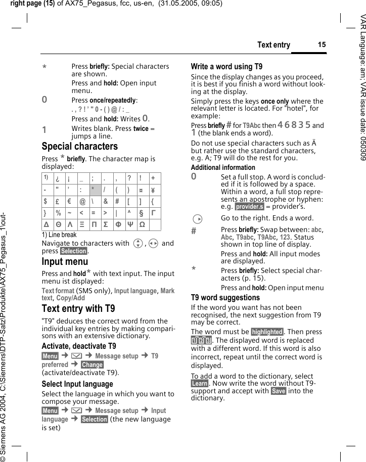 right page (15) of AX75_Pegasus, fcc, us-en,  (31.05.2005, 09:05)&copy; Siemens AG 2004, C:\Siemens\DTP-Satz\Produkte\AX75_Pegasus_1\out-15Text entryVAR Language: am; VAR issue date: 050309*Press briefly: Special characters are shown.Press and hold: Open input menu.0Press once/repeatedly: . , ? ! &rsquo; " 0 - ( ) @ / : _ Press and hold: Writes 0.1Writes blank. Press twice = jumps a line.Special charactersPress * briefly. The character map is displayed:1) Line breakNavigate to characters with G,H and press &sect;Selection&sect;.Input menuPress and hold* with text input. The input menu ist displayed:Text format (SMS only), Input language, Mark text, Copy/Add Text entry with T9"T9" deduces the correct word from the individual key entries by making compari-sons with an extensive dictionary.Activate, deactivate T9&sect;Menu&sect; &cent;] &cent;Message setup &cent;T9 preferred &cent;&sect;Change&sect; (activate/deactivate T9).Select Input languageSelect the language in which you want to compose your message.&sect;Menu&sect; &cent;] &cent;Message setup &cent;Input language &cent;&sect;Selection&sect; (the new language is set) Write a word using T9Since the display changes as you proceed, it is best if you finish a word without look-ing at the display.Simply press the keys once only where the relevant letter is located. For "hotel", for example:Press briefly  for T9Abc then 46835and 1 (the blank ends a word).Do not use special characters such as &Auml; but rather use the standard characters, e.g. A; T9 will do the rest for you.Additional information0Set a full stop. A word is conclud-ed if it is followed by a space. Within a word, a full stop repre-sents an apostrophe or hyphen: e.g. &sect;provider.s&sect; = provider&rsquo;s.DGo to the right. Ends a word.Press briefly: Swap between: abc, Abc, T9abc, T9Abc, 123. Status shown in top line of display.Press and hold: All input modes are displayed.*Press briefly: Select special char-acters (p. 15).Press and hold: Open input menu T9 word suggestionsIf the word you want has not been recognised, the next suggestion from T9 may be correct.The word must be &sect;highlighted&sect;. Then press &raquo;. The displayed word is replaced with a different word. If this word is also incorrect, repeat until the correct word is displayed.To add a word to the dictionary, select &sect;Learn&sect;. Now write the word without T9-support and accept with &sect;Save&sect; into the dictionary.1) &iquest;&iexcl;_;.,?!+-"&rsquo;:*/()&curren;&yen;$&pound;&euro;@\ &amp;#[ ] {} %~<=>| ^&sect; &Gamma; ∆ &Theta; &Lambda; &Xi; &Pi; &Sigma; &Phi; &Psi; Ω 
