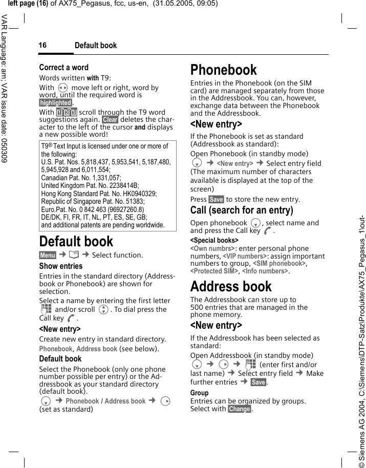 &copy; Siemens AG 2004, C:\Siemens\DTP-Satz\Produkte\AX75_Pegasus_1\out-left page (16) of AX75_Pegasus, fcc, us-en,  (31.05.2005, 09:05)Default book16VAR Language: am; VAR issue date: 050309Correct a wordWords written with T9:With H move left or right, word by word, until the required word is &sect;highlighted&sect;.With &raquo; scroll through the T9 word suggestions again. &sect;Clear&sect; deletes the char-acter to the left of the cursor and displays a new possible word!Default book&sect;Menu&sect; &cent;&egrave; &cent;Select function. Show entriesEntries in the standard directory (Address-book or Phonebook) are shown for selection. Select a name by entering the first letter J and/or scroll G. To dial press the Call key A.<New entry>Create new entry in standard directory.Phonebook, Address book (see below).Default bookSelect the Phonebook (only one phone number possible per entry) or the Ad-dressbook as your standard directory (default book). F &cent;Phonebook / Address book &cent;D (set as standard) PhonebookEntries in the Phonebook (on the SIM card) are managed separately from those in the Addressbook. You can, however, exchange data between the Phonebook and the Addressbook.<New entry>If the Phonebook is set as standard (Addressbook as standard):Open Phonebook (in standby mode)F &cent;<New entry> &cent;Select entry field (The maximum number of characters available is displayed at the top of the screen)Press &sect;Save&sect; to store the new entry. Call (search for an entry)Open phonebook F, select name and and press the Call key A.<Special books><Own numbrs>: enter personal phone numbers, <VIP numbers>: assign important numbers to group, <SIM phonebook>, <Protected SIM>, <Info numbers>.Address bookThe Addressbook can store up to 500 entries that are managed in the phone memory. <New entry>If the Addressbook has been selected as standard:Open Addressbook (in standby mode)F &cent;D &cent;J (enter first and/or last name) &cent;Select entry field &cent;Make further entries &cent;&sect;Save&sect;. Group Entries can be organized by groups. Select with &sect;Change&sect;.T9&reg; Text Input is licensed under one or more of the following: U.S. Pat. Nos. 5,818,437, 5,953,541, 5,187,480, 5,945,928 and 6,011,554; Canadian Pat. No. 1,331,057; United Kingdom Pat. No. 2238414B; Hong Kong Standard Pat. No. HK0940329; Republic of Singapore Pat. No. 51383; Euro.Pat. No. 0 842 463 (96927260.8) DE/DK, FI, FR, IT, NL, PT, ES, SE, GB; and additional patents are pending worldwide.
