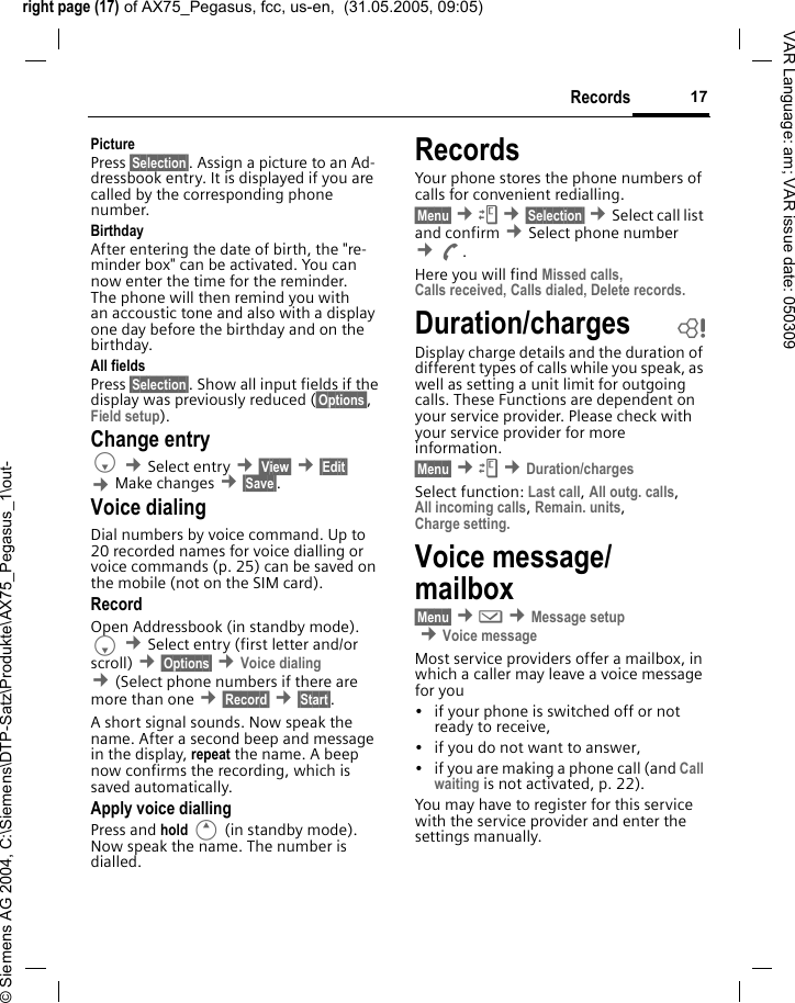 right page (17) of AX75_Pegasus, fcc, us-en,  (31.05.2005, 09:05)&copy; Siemens AG 2004, C:\Siemens\DTP-Satz\Produkte\AX75_Pegasus_1\out-17RecordsVAR Language: am; VAR issue date: 050309Picture Press &sect;Selection&sect;. Assign a picture to an Ad-dressbook entry. It is displayed if you are called by the corresponding phone number. Birthday After entering the date of birth, the "re-minder box" can be activated. You can now enter the time for the reminder. The phone will then remind you with an accoustic tone and also with a display one day before the birthday and on the birthday.All fields Press &sect;Selection&sect;. Show all input fields if the display was previously reduced (&sect;Options&sect;, Field setup).Change entryF &cent;Select entry &cent;&sect;View&sect; &cent;&sect;Edit&sect; &cent;Make changes &cent;&sect;Save&sect;.Voice dialingDial numbers by voice command. Up to 20 recorded names for voice dialling or voice commands (p. 25) can be saved on the mobile (not on the SIM card).RecordOpen Addressbook (in standby mode). F &cent;Select entry (first letter and/or scroll) &cent;&sect;Options&sect; &cent;Voice dialing &cent;(Select phone numbers if there are more than one &cent;&sect;Record&sect; &cent;&sect;Start&sect;. A short signal sounds. Now speak the name. After a second beep and message in the display, repeat the name. A beep now confirms the recording, which is saved automatically. Apply voice diallingPress and hold E (in standby mode). Now speak the name. The number is dialled. RecordsYour phone stores the phone numbers of calls for convenient redialling.&sect;Menu&sect; &cent;Z &cent;&sect;Selection&sect; &cent;Select call list and confirm &cent;Select phone number &cent;A. Here you will find Missed calls, Calls received, Calls dialed, Delete records.Duration/charges bDisplay charge details and the duration of different types of calls while you speak, as well as setting a unit limit for outgoing calls. These Functions are dependent on your service provider. Please check with your service provider for more information.&sect;Menu&sect; &cent;Z &cent;Duration/chargesSelect function: Last call, All outg. calls, All incoming calls, Remain. units, Charge setting. Voice message/ mailbox &sect;Menu&sect; &cent;] &cent;Message setup &cent;Voice messageMost service providers offer a mailbox, in which a caller may leave a voice message for you&bull; if your phone is switched off or not ready to receive,&bull; if you do not want to answer,&bull; if you are making a phone call (and Call waiting is not activated, p. 22).You may have to register for this service with the service provider and enter the settings manually. 