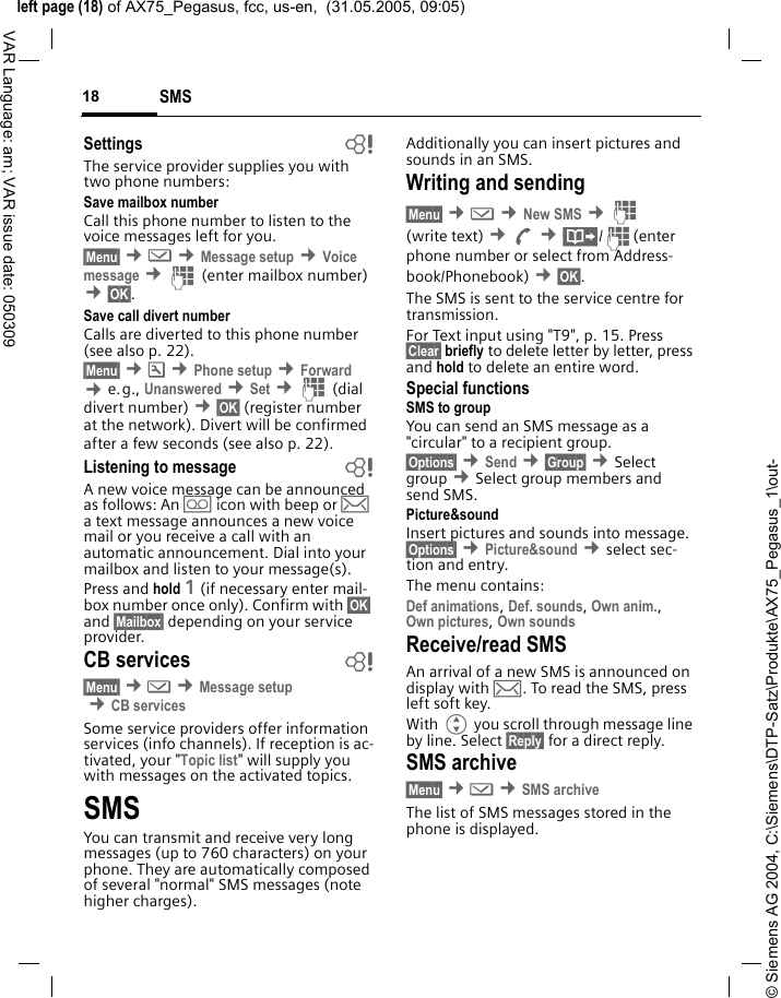 &copy; Siemens AG 2004, C:\Siemens\DTP-Satz\Produkte\AX75_Pegasus_1\out-left page (18) of AX75_Pegasus, fcc, us-en,  (31.05.2005, 09:05)SMS18VAR Language: am; VAR issue date: 050309Settings bThe service provider supplies you with two phone numbers:Save mailbox numberCall this phone number to listen to the voice messages left for you. &sect;Menu&sect; &cent;] &cent;Message setup &cent;Voice message &cent;J (enter mailbox number) &cent;&sect;OK&sect;.Save call divert numberCalls are diverted to this phone number (see also p. 22). &sect;Menu&sect; &cent;m &cent;Phone setup &cent;Forward  &cent;e.g., Unanswered &cent;Set &cent;J (dial divert number) &cent;&sect;OK&sect; (register number at the network). Divert will be confirmed after a few seconds (see also p. 22).Listening to message bA new voice message can be announced as follows: An \ icon with beep or &hellip; a text message announces a new voice mail or you receive a call with an automatic announcement. Dial into your mailbox and listen to your message(s).Press and hold 1 (if necessary enter mail-box number once only). Confirm with &sect;OK&sect; and &sect;Mailbox&sect; depending on your service provider.CB services b&sect;Menu&sect; &cent;] &cent;Message setup &cent;CB servicesSome service providers offer information services (info channels). If reception is ac-tivated, your "Topic list" will supply you with messages on the activated topics. SMSYou can transmit and receive very long messages (up to 760 characters) on your phone. They are automatically composed of several "normal" SMS messages (note higher charges).Additionally you can insert pictures and sounds in an SMS.Writing and sending&sect;Menu&sect; &cent;] &cent;New SMS &cent;J (write text) &cent;A &cent;&middot;/J(enter phone number or select from Address-book/Phonebook) &cent;&sect;OK&sect;. The SMS is sent to the service centre for transmission. For Text input using "T9", p. 15. Press &sect;Clear&sect; briefly to delete letter by letter, press and hold to delete an entire word.Special functionsSMS to groupYou can send an SMS message as a "circular" to a recipient group.&sect;Options&sect; &cent;Send &cent;&sect;Group&sect; &cent;Select group &cent;Select group members and send SMS.Picture&amp;sound Insert pictures and sounds into message. &sect;Options&sect; &cent;Picture&amp;sound &cent;select sec-tion and entry.The menu contains: Def animations, Def. sounds, Own anim., Own pictures, Own sounds Receive/read SMSAn arrival of a new SMS is announced on display with &hellip;. To read the SMS, press left soft key.With G you scroll through message line by line. Select &sect;Reply&sect; for a direct reply.SMS archive&sect;Menu&sect; &cent;] &cent;SMS archiveThe list of SMS messages stored in the phone is displayed.