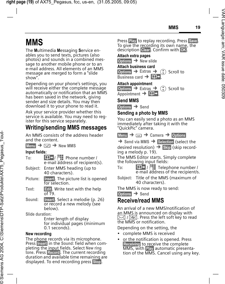 right page (19) of AX75_Pegasus, fcc, us-en,  (31.05.2005, 09:05)&copy; Siemens AG 2004, C:\Siemens\DTP-Satz\Produkte\AX75_Pegasus_1\out-19MMSVAR Language: am; VAR issue date: 050309MMSThe Multimedia Messaging Service en-ables you to send texts, pictures (also photos) and sounds in a combined mes-sage to another mobile phone or to an e-mail address. All elements of an MMS message are merged to form a "slide show".Depending on your phone's settings, you will receive either the complete message automatically or notification that an MMS has been saved in the network, giving sender and size details. You may then download it to your phone to read it. Ask your service provider whether this service is available. You may need to reg-ister for this service separately.Writing/sending MMS messagesAn MMS consists of the address header and the content. &sect;Menu&sect; &cent;] &cent;New MMSInput fields:To: &middot;/J Phone number / e-mail address of recipient(s).Subject: Enter MMS heading (up to 40 characters).Picture: &sect;Insert&sect;. The picture list is opened for selection.Text: &sect;Edit&sect;. Write text with the help of T9. Sound: &sect;Insert&sect;. Select a melodie (p. 26) or record a new melody (see below). Slide duration:Enter length of display for individual pages (minimum 0.1 seconds).New recordingThe phone records via its microphone. Press &sect;Insert&sect; in the Sound: field when com-pleting the input fields. Select New ring tone. Press &sect;Record&sect;. The current recording duration and available time remaining are displayed. To end recording press &sect;Stop&sect;.Press &sect;Play&sect; to replay recording. Press &sect;Save&sect;. To give the recording its own name, the description &sect;Clear&sect;. Confirm with &sect;OK&sect;.Attach extra pages&sect;Options&sect; &cent;New slide Attach business card&sect;Options&sect; &cent;Extras &cent;G Scroll to Business card &cent;&middot;.Attach appointment&sect;Options&sect; &cent;Extras &cent;G Scroll to Appointment &cent;&middot;.Send MMS&sect;Options&sect; &cent;Send Sending a photo by MMSYou can easily send a photo as an MMS immediately after taking it with the "QuickPic" camera.&sect;Menu&sect; &cent; &cent;Camera &cent;&sect;Options&sect; &cent;Send via MMS &cent;&sect;Selection&sect; (select the desired resolution) &cent;&sect;Skip&sect; (skip record-ing a melody p. 19). The MMS Editor starts. Simply complete the following input fields:To: &middot; /J Telephone number / e-mail address of the recipient/s.Subject: Title of the MMS (maximum of 40 characters).The MMS is now ready to send: &sect;Options&sect; &cent;Send Receive/read MMS An arrival of a new MMS/notification of an MMS is announced on display with &hellip; / &Ucirc;. Press the left soft key to read the MMS or notification.Depending on the setting, the&bull; complete MMS is received&bull; or the notification is opened. Press &sect;Receiving&sect; to receive the complete MMS, with &sect;Play&sect; automatic presenta-tion of the MMS. Cancel using any key.