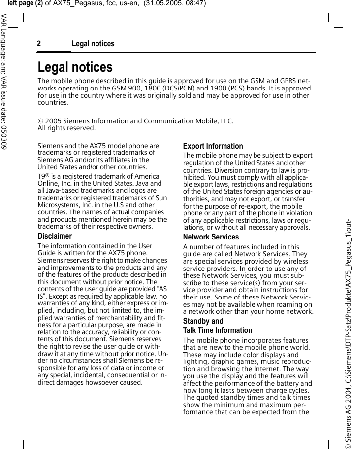 &copy; Siemens AG 2004, C:\Siemens\DTP-Satz\Produkte\AX75_Pegasus_1\out-left page (2) of AX75_Pegasus, fcc, us-en,  (31.05.2005, 08:47)Legal notices2VAR Language: am; VAR issue date: 050309Legal noticesThe mobile phone described in this guide is approved for use on the GSM and GPRS net-works operating on the GSM 900, 1800 (DCS/PCN) and 1900 (PCS) bands. It is approved for use in the country where it was originally sold and may be approved for use in other countries.&copy; 2005 Siemens Information and Communication Mobile, LLC. All rights reserved.Siemens and the AX75 model phone are trademarks or registered trademarks of Siemens AG and/or its affiliates in the United States and/or other countries.T9&reg; is a registered trademark of America Online, Inc. in the United States. Java and all Java-based trademarks and logos are trademarks or registered trademarks of Sun Microsystems, Inc. in the U.S and other countries. The names of actual companies and products mentioned herein may be the trademarks of their respective owners. DisclaimerThe information contained in the User Guide is written for the AX75 phone. Siemens reserves the right to make changes and improvements to the products and any of the features of the products described in this document without prior notice. The contents of the user guide are provided "AS IS". Except as required by applicable law, no warranties of any kind, either express or im-plied, including, but not limited to, the im-plied warranties of merchantability and fit-ness for a particular purpose, are made in relation to the accuracy, reliability or con-tents of this document. Siemens reserves the right to revise the user guide or with-draw it at any time without prior notice. Un-der no circumstances shall Siemens be re-sponsible for any loss of data or income or any special, incidental, consequential or in-direct damages howsoever caused.Export InformationThe mobile phone may be subject to export regulation of the United States and other countries. Diversion contrary to law is pro-hibited. You must comply with all applica-ble export laws, restrictions and regulations of the United States foreign agencies or au-thorities, and may not export, or transfer for the purpose of re-export, the mobile phone or any part of the phone in violation of any applicable restrictions, laws or regu-lations, or without all necessary approvals.Network ServicesA number of features included in this guide are called Network Services. They are special services provided by wireless service providers. In order to use any of these Network Services, you must sub-scribe to these service(s) from your ser-vice provider and obtain instructions for their use. Some of these Network Servic-es may not be available when roaming on a network other than your home network.Standby andTalk Time InformationThe mobile phone incorporates features that are new to the mobile phone world. These may include color displays and lighting, graphic games, music reproduc-tion and browsing the Internet. The way you use the display and the features will affect the performance of the battery and how long it lasts between charge cycles. The quoted standby times and talk times show the minimum and maximum per-formance that can be expected from the 