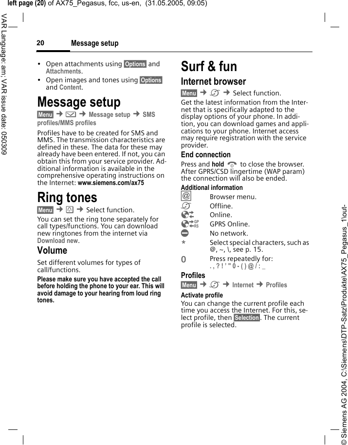 &copy; Siemens AG 2004, C:\Siemens\DTP-Satz\Produkte\AX75_Pegasus_1\out-left page (20) of AX75_Pegasus, fcc, us-en,  (31.05.2005, 09:05)Message setup20VAR Language: am; VAR issue date: 050309&bull; Open attachments using &sect;Options&sect; and Attachments.&bull; Open images and tones using &sect;Options&sect; and Content.Message setup&sect;Menu&sect; &cent;] &cent;Message setup &cent;SMS profiles/MMS profilesProfiles have to be created for SMS and MMS. The transmission characteristics are defined in these. The data for these may already have been entered. If not, you can obtain this from your service provider. Ad-ditional information is available in the comprehensive operating instructions on the Internet: www.siemens.com/ax75 Ring tones&sect;Menu&sect; &cent; &cent;Select function. You can set the ring tone separately for call types/functions. You can download new ringtones from the internet via Download new.VolumeSet different volumes for types of call/functions.Please make sure you have accepted the call before holding the phone to your ear. This will avoid damage to your hearing from loud ring tones. Surf &amp; funInternet browser &sect;Menu&sect; &cent;&Eacute; &cent;Select function. Get the latest information from the Inter-net that is specifically adapted to the display options of your phone. In addi-tion, you can download games and appli-cations to your phone. Internet access may require registration with the service provider.End connectionPress and hold B to close the browser. After GPRS/CSD lingertime (WAP param) the connection will also be ended.Additional information&Iacute;Browser menu.&Eacute;Offline.&Ecirc;Online.&Euml;GPRS Online.&Igrave;No network.*Select special characters, such as @, ~, \, see p. 15.0Press repeatedly for: . , ? ! &rsquo; " 0 - ( ) @ / : _ Profiles &sect;Menu&sect; &cent;&Eacute; &cent;Internet &cent;Profiles Activate profile You can change the current profile each time you access the Internet. For this, se-lect profile, then &sect;Selection&sect;. The current profile is selected.
