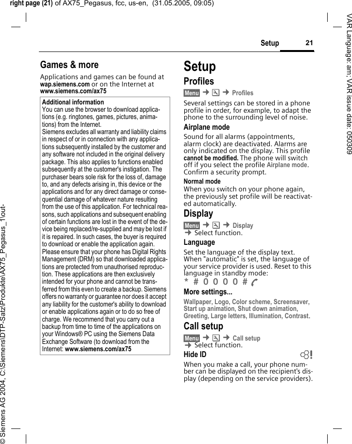 right page (21) of AX75_Pegasus, fcc, us-en,  (31.05.2005, 09:05)&copy; Siemens AG 2004, C:\Siemens\DTP-Satz\Produkte\AX75_Pegasus_1\out-21SetupVAR Language: am; VAR issue date: 050309Games &amp; moreApplications and games can be found at wap.siemens.com or on the Internet at www.siemens.com/ax75 SetupProfiles&sect;Menu&sect; &cent;m &cent;ProfilesSeveral settings can be stored in a phone profile in order, for example, to adapt the phone to the surrounding level of noise.Airplane modeSound for all alarms (appointments, alarm clock) are deactivated. Alarms are only indicated on the display. This profile cannot be modified. The phone will switch off if you select the profile Airplane mode. Confirm a security prompt. Normal modeWhen you switch on your phone again, the previously set profile will be reactivat-ed automatically.Display&sect;Menu&sect; &cent;m &cent;Display &cent;Select function.LanguageSet the language of the display text. When "automatic" is set, the language of your service provider is used. Reset to this language in standby mode:*  0 0 0 0  A More settings...Wallpaper, Logo, Color scheme, Screensaver, Start up animation, Shut down animation, Greeting, Large letters, Illumination, Contrast.Call setup&sect;Menu&sect; &cent;m &cent;Call setup &cent;Select function.Hide ID bWhen you make a call, your phone num-ber can be displayed on the recipient's dis-play (depending on the service providers).Additional informationYou can use the browser to download applica-tions (e.g. ringtones, games, pictures, anima-tions) from the Internet. Siemens excludes all warranty and liability claims in respect of or in connection with any applica-tions subsequently installed by the customer and any software not included in the original delivery package. This also applies to functions enabled subsequently at the customer's instigation. The purchaser bears sole risk for the loss of, damage to, and any defects arising in, this device or the applications and for any direct damage or conse-quential damage of whatever nature resulting from the use of this application. For technical rea-sons, such applications and subsequent enabling of certain functions are lost in the event of the de-vice being replaced/re-supplied and may be lost if it is repaired. In such cases, the buyer is required to download or enable the application again. Please ensure that your phone has Digital Rights Management (DRM) so that downloaded applica-tions are protected from unauthorised reproduc-tion. These applications are then exclusively intended for your phone and cannot be trans-ferred from this even to create a backup. Siemens offers no warranty or guarantee nor does it accept any liability for the customer's ability to download or enable applications again or to do so free of charge. We recommend that you carry out a backup from time to time of the applications on your Windows&reg; PC using the Siemens Data Exchange Software (to download from the Internet: www.siemens.com/ax75 