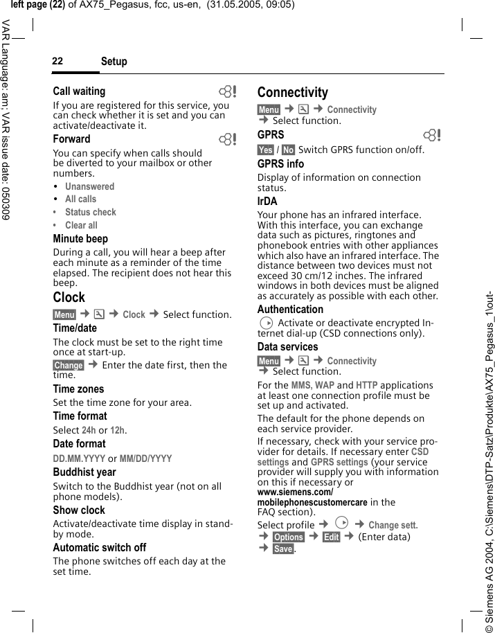 &copy; Siemens AG 2004, C:\Siemens\DTP-Satz\Produkte\AX75_Pegasus_1\out-left page (22) of AX75_Pegasus, fcc, us-en,  (31.05.2005, 09:05)Setup22VAR Language: am; VAR issue date: 050309Call waiting bIf you are registered for this service, you can check whether it is set and you can activate/deactivate it.Forward bYou can specify when calls should be diverted to your mailbox or other numbers.&bull;Unanswered &bull;All calls&bull; Status check&bull; Clear allMinute beepDuring a call, you will hear a beep after each minute as a reminder of the time elapsed. The recipient does not hear this beep.Clock&sect;Menu&sect; &cent;m &cent;Clock &cent;Select function.Time/dateThe clock must be set to the right time once at start-up.&sect;Change&sect; &cent;Enter the date first, then the time.Time zonesSet the time zone for your area.Time formatSelect 24h or 12h.Date formatDD.MM.YYYY or MM/DD/YYYY Buddhist yearSwitch to the Buddhist year (not on all phone models). Show clockActivate/deactivate time display in stand-by mode.Automatic switch offThe phone switches off each day at the set time.Connectivity&sect;Menu&sect; &cent;m &cent;Connectivity &cent;Select function.GPRS b&sect;Yes&sect; / &sect;No&sect; Switch GPRS function on/off.GPRS infoDisplay of information on connection status.IrDAYour phone has an infrared interface. With this interface, you can exchange data such as pictures, ringtones and phonebook entries with other appliances which also have an infrared interface. The distance between two devices must not exceed 30 cm/12 inches. The infrared windows in both devices must be aligned as accurately as possible with each other. AuthenticationD Activate or deactivate encrypted In-ternet dial-up (CSD connections only).Data services&sect;Menu&sect; &cent;m &cent;Connectivity  &cent;Select function.For the MMS, WAP and HTTP applications at least one connection profile must be set up and activated. The default for the phone depends on each service provider.If necessary, check with your service pro-vider for details. If necessary enter CSD settings and GPRS settings (your service provider will supply you with information on this if necessary or www.siemens.com/mobilephonescustomercare in the FAQ section).Select profile &cent;D &cent;Change sett. &cent;&sect;Options&sect; &cent;&sect;Edit&sect; &cent;(Enter data) &cent;&sect;Save&sect;. 