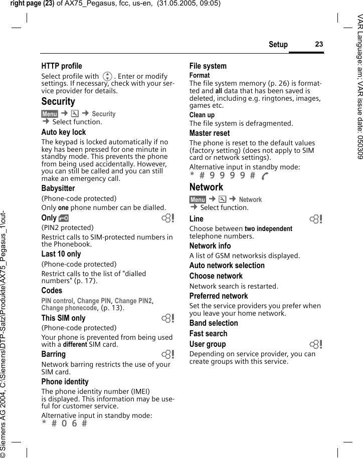 right page (23) of AX75_Pegasus, fcc, us-en,  (31.05.2005, 09:05)&copy; Siemens AG 2004, C:\Siemens\DTP-Satz\Produkte\AX75_Pegasus_1\out-23SetupVAR Language: am; VAR issue date: 050309HTTP profileSelect profile with G. Enter or modify settings. If necessary, check with your ser-vice provider for details.Security&sect;Menu&sect; &cent;m &cent;Security &cent;Select function. Auto key lockThe keypad is locked automatically if no key has been pressed for one minute in standby mode. This prevents the phone from being used accidentally. However, you can still be called and you can still make an emergency call.Babysitter(Phone-code protected)Only one phone number can be dialled. Only &sbquo; b(PIN2 protected)Restrict calls to SIM-protected numbers in the Phonebook. Last 10 only(Phone-code protected)Restrict calls to the list of "dialled numbers" (p. 17).CodesPIN control, Change PIN, Change PIN2, Change phonecode, (p. 13).This SIM only b(Phone-code protected)Your phone is prevented from being used with a different SIM card.Barring bNetwork barring restricts the use of your SIM card.Phone identityThe phone identity number (IMEI) is displayed. This information may be use-ful for customer service. Alternative input in standby mode: *  0 6  File systemFormatThe file system memory (p. 26) is format-ted and all data that has been saved is deleted, including e.g. ringtones, images, games etc.Clean upThe file system is defragmented.Master resetThe phone is reset to the default values (factory setting) (does not apply to SIM card or network settings).Alternative input in standby mode: *  9 9 9 9  A Network&sect;Menu&sect; &cent;m &cent;Network &cent;Select function. Line bChoose between two independent telephone numbers. Network infoA list of GSM networksis displayed.Auto network selectionChoose network Network search is restarted. Preferred networkSet the service providers you prefer when you leave your home network.Band selectionFast searchUser group bDepending on service provider, you can create groups with this service. 