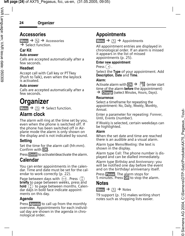 &copy; Siemens AG 2004, C:\Siemens\DTP-Satz\Produkte\AX75_Pegasus_1\out-left page (24) of AX75_Pegasus, fcc, us-en,  (31.05.2005, 09:05)Organizer24VAR Language: am; VAR issue date: 050309Accessories&sect;Menu&sect; &cent;m &cent;Accessories &cent;Select function. Car KitAuto answer Calls are accepted automatically after a few seconds. HeadsetAccept call with Call key or PTTkey (Push to Talk), even when the keylock is activated.Auto answer Calls are accepted automatically after a few seconds. Organizer&sect;Menu&sect; &cent;&ccedil; &cent;Select function.Alarm clockThe alarm will ring at the time set by you, even when the phone is switched off. If the phone has been switched off in Air-plane mode the alarm is only shown on the display and is not indicated by sound.SettingSet the time for the alarm call (hh:mm). Confirm with &sect;OK&sect;. Press &sect;On/off&sect; to activate/deactivate the alarm. CalendarYou can enter appointments in the calen-dar. Time and date must be set for the cal-endar to work correctly (p. 22).Page between days with H. Press G briefly to page between weeks, press and hold G to page between months. Calen-dar days in bold face indicate appoint-ments on this day.AgendaPress &sect;Agenda&sect; to call up from the monthly overview. Appointments for each individ-ual day are shown in the agenda in chro-nological order.Appointments&sect;Menu&sect; &cent;&ccedil; &cent;AppointmentsAll appointment entries are displayed in chronological order. If an alarm is missed it appears in the list of missed appointments (p. 25).Enter new appointmentPressD.Select the Type of your appointment. Add Description, Date and Time.Alarm: Activate alarm with &sect;ON&sect; &cent;J (enter start time of the alarm before the appointment) &cent;&sect;Change&sect; (select Minutes, Hours, Days).Recurrence:Select a timeframe for repeating the appointment: No, Daily, Weekly, Monthly, Annual.Enter a parameter for repeating: Forever, Until, Events (number). If Weekly is selected, certain weekdays can be highlighted.AlarmWhen the set date and time are reached there is an audible and a visual alarm. Alarm type Memo/Meeting: the text is shown in the display.Alarm type Call: The phone number is dis-played and can be dialled immediately.Alarm type Birthday and Anniversary: you will be notified one day before the event and on the birthday/ anniversary itself.Press &sect;Pause&sect;. The alarm stops for 5 minutes. Press &sect;Off&sect; to stop the alarm.Notes&sect;Menu&sect; &cent;&ccedil; &cent;NotesT9 support (p. 15) makes writing short notes such as shopping lists easier.