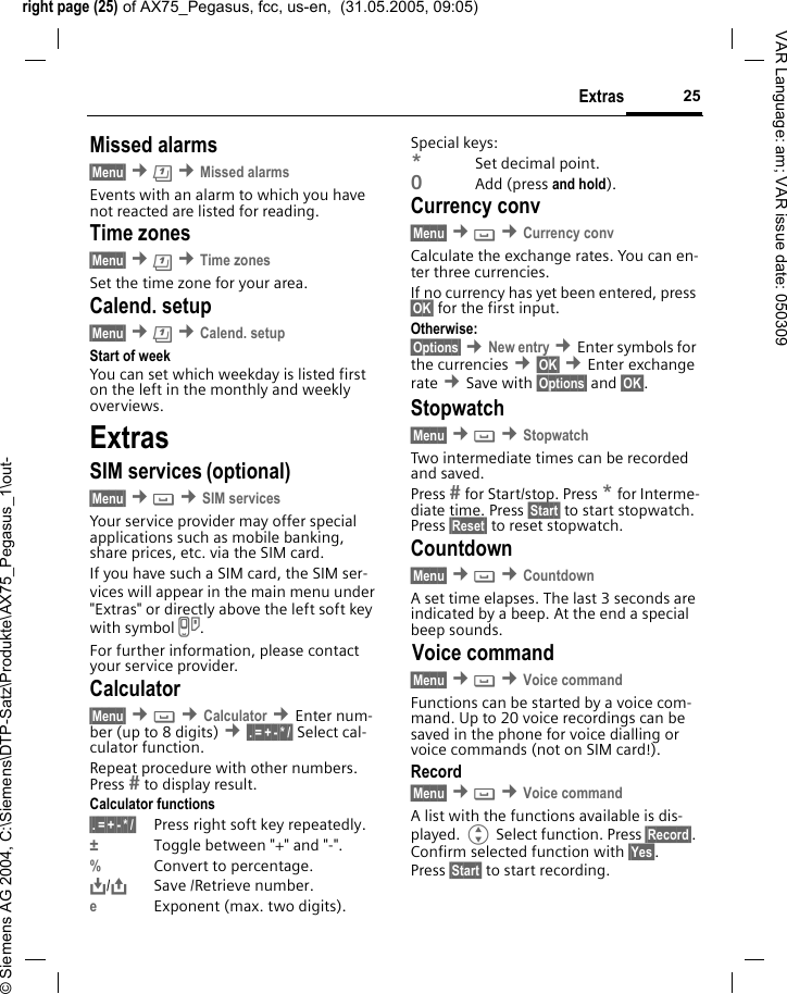 right page (25) of AX75_Pegasus, fcc, us-en,  (31.05.2005, 09:05)&copy; Siemens AG 2004, C:\Siemens\DTP-Satz\Produkte\AX75_Pegasus_1\out-25ExtrasVAR Language: am; VAR issue date: 050309Missed alarms&sect;Menu&sect; &cent;&ccedil; &cent;Missed alarmsEvents with an alarm to which you have not reacted are listed for reading.Time zones&sect;Menu&sect; &cent;&ccedil; &cent;Time zonesSet the time zone for your area.Calend. setup&sect;Menu&sect; &cent;&ccedil; &cent;Calend. setupStart of weekYou can set which weekday is listed first on the left in the monthly and weekly overviews.ExtrasSIM services (optional)&sect;Menu&sect; &cent; &cent;SIM servicesYour service provider may offer special applications such as mobile banking, share prices, etc. via the SIM card.If you have such a SIM card, the SIM ser-vices will appear in the main menu under "Extras" or directly above the left soft key with symbol }.For further information, please contact your service provider.Calculator&sect;Menu&sect; &cent; &cent;Calculator &cent;Enter num-ber (up to 8 digits) &cent;&sect;.&sect;=&sect;+&sect;-&sect;*&sect;/&sect; Select cal-culator function.Repeat procedure with other numbers. Press  to display result.Calculator functions&sect;.&sect;=&sect;+&sect;-&sect;*&sect;/&sect; Press right soft key repeatedly.&plusmn;Toggle between "+" and "-".%Convert to percentage.&Iuml;,,/&ETH;Save /Retrieve number. eExponent (max. two digits).Special keys:*Set decimal point.0Add (press and hold).Currency conv&sect;Menu&sect; &cent; &cent;Currency convCalculate the exchange rates. You can en-ter three currencies.If no currency has yet been entered, press &sect;OK&sect; for the first input.Otherwise:&sect;Options&sect; &cent;New entry &cent;Enter symbols for the currencies &cent;&sect;OK&sect; &cent;Enter exchange rate &cent;Save with &sect;Options&sect; and &sect;OK&sect;.Stopwatch&sect;Menu&sect; &cent; &cent;StopwatchTwo intermediate times can be recorded and saved. Press  for Start/stop. Press * for Interme-diate time. Press &sect;Start&sect; to start stopwatch. Press &sect;Reset&sect; to reset stopwatch.Countdown&sect;Menu&sect; &cent; &cent;CountdownA set time elapses. The last 3 seconds are indicated by a beep. At the end a special beep sounds.Voice command&sect;Menu&sect; &cent; &cent;Voice commandFunctions can be started by a voice com-mand. Up to 20 voice recordings can be saved in the phone for voice dialling or voice commands (not on SIM card!).Record&sect;Menu&sect; &cent; &cent;Voice commandA list with the functions available is dis-played. G Select function. Press &sect;Record&sect;. Confirm selected function with &sect;Yes&sect;. Press &sect;Start&sect; to start recording.