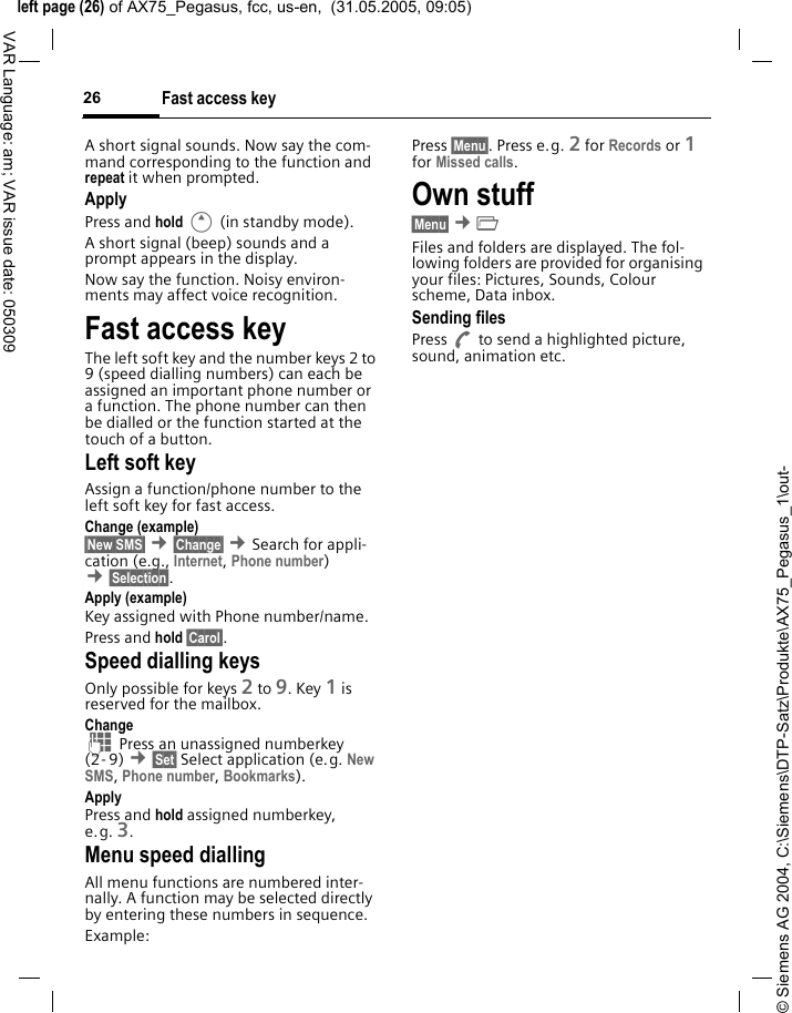 &copy; Siemens AG 2004, C:\Siemens\DTP-Satz\Produkte\AX75_Pegasus_1\out-left page (26) of AX75_Pegasus, fcc, us-en,  (31.05.2005, 09:05)Fast access key26VAR Language: am; VAR issue date: 050309A short signal sounds. Now say the com-mand corresponding to the function and repeat it when prompted.ApplyPress and hold E (in standby mode). A short signal (beep) sounds and a prompt appears in the display. Now say the function. Noisy environ-ments may affect voice recognition.Fast access keyThe left soft key and the number keys 2 to 9 (speed dialling numbers) can each be assigned an important phone number or a function. The phone number can then be dialled or the function started at the touch of a button.Left soft key Assign a function/phone number to the left soft key for fast access.Change (example)&sect;New SMS&sect; &cent;&sect;Change&sect; &cent;Search for appli-cation (e.g., Internet, Phone number) &cent;&sect;Selection&sect;. Apply (example)Key assigned with Phone number/name.Press and hold &sect;Carol&sect;.Speed dialling keysOnly possible for keys 2 to 9. Key 1 is reserved for the mailbox.Change J Press an unassigned numberkey (2- 9) &cent;&sect;Set&sect; Select application (e.g. New SMS, Phone number, Bookmarks).ApplyPress and hold assigned numberkey, e.g. 3.Menu speed diallingAll menu functions are numbered inter-nally. A function may be selected directly by entering these numbers in sequence.Example:Press &sect;Menu&sect;. Press e.g. 2 for Records or 1 for Missed calls. Own stuff &sect;Menu&sect; &cent;&Ntilde; Files and folders are displayed. The fol-lowing folders are provided for organising your files: Pictures, Sounds, Colour scheme, Data inbox.Sending filesPress A to send a highlighted picture, sound, animation etc.