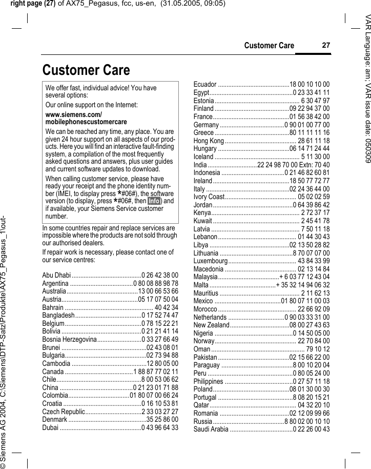 right page (27) of AX75_Pegasus, fcc, us-en,  (31.05.2005, 09:05)&copy; Siemens AG 2004, C:\Siemens\DTP-Satz\Produkte\AX75_Pegasus_1\out-27Customer CareVAR Language: am; VAR issue date: 050309Customer CareIn some countries repair and replace services are impossible where the products are not sold through our authorised dealers.If repair work is necessary, please contact one of our service centres:Abu Dhabi .........................................0 26 42 38 00Argentina .....................................0 80 08 88 98 78Australia..........................................13 00 66 53 66Austria.............................................05 17 07 50 04Bahrain .................................................... 40 42 34Bangladesh.......................................0 17 52 74 47Belgium.............................................0 78 15 22 21Bolivia ...............................................0 21 21 41 14Bosnia Herzegovina..........................0 33 27 66 49Brunei ..................................................02 43 08 01Bulgaria................................................02 73 94 88Cambodia ............................................12 80 05 00Canada ........................................1 88 87 77 02 11Chile..................................................8 00 53 06 62China ...........................................0 21 23 01 71 88Colombia....................................01 80 07 00 66 24Croatia ..............................................0 16 10 53 81Czech Republic.................................2 33 03 27 27Denmark ..............................................35 25 86 00Dubai ................................................0 43 96 64 33Ecuador ..........................................18 00 10 10 00Egypt.................................................0 23 33 41 11Estonia.................................................. 6 30 47 97Finland............................................09 22 94 37 00France.............................................01 56 38 42 00Germany ......................................0 90 01 00 77 00Greece ............................................80 11 11 11 16Hong Kong.......................................... 28 61 11 18Hungary ..........................................06 14 71 24 44Iceland .................................................. 5 11 30 00India.............................22 24 98 70 00 Extn: 70 40Indonesia .....................................0 21 46 82 60 81Ireland.............................................18 50 77 72 77Italy .................................................02 24 36 44 00Ivory Coast.......................................... 05 02 02 59Jordan...............................................0 64 39 86 42Kenya.................................................... 2 72 37 17Kuwait ................................................... 2 45 41 78Latvia .................................................... 7 50 11 18Lebanon.............................................. 01 44 30 43Libya ...............................................02 13 50 28 82Lithuania ...........................................8 70 07 07 00Luxembourg........................................ 43 84 33 99Macedonia .......................................... 02 13 14 84Malaysia....................................+ 6 03 77 12 43 04Malta.......................................+ 35 32 14 94 06 32Mauritius ............................................... 2 11 62 13Mexico .......................................01 80 07 11 00 03Morocco .............................................. 22 66 92 09Netherlands .................................0 90 03 33 31 00New Zealand...................................08 00 27 43 63Nigeria ..............................................0 14 50 05 00Norway................................................ 22 70 84 00Oman ....................................................... 79 10 12Pakistan ..........................................02 15 66 22 00Paraguay ..........................................8 00 10 20 04Peru ..................................................0 80 05 24 00Philippines ........................................0 27 57 11 18Poland.............................................08 01 30 00 30Portugal ............................................8 08 20 15 21Qatar................................................... 04 32 20 10Romania .........................................02 12 09 99 66Russia..........................................8 80 02 00 10 10Saudi Arabia .....................................0 22 26 00 43We offer fast, individual advice! You have several options:Our online support on the Internet:www.siemens.com/mobilephonescustomercare We can be reached any time, any place. You are given 24 hour support on all aspects of our prod-ucts. Here you will find an interactive fault-finding system, a compilation of the most frequently asked questions and answers, plus user guides and current software updates to download.When calling customer service, please have ready your receipt and the phone identity num-ber (IMEI, to display press *#06#), the software version (to display, press *#06#, then &sect;Info&sect;) and if available, your Siemens Service customer number.