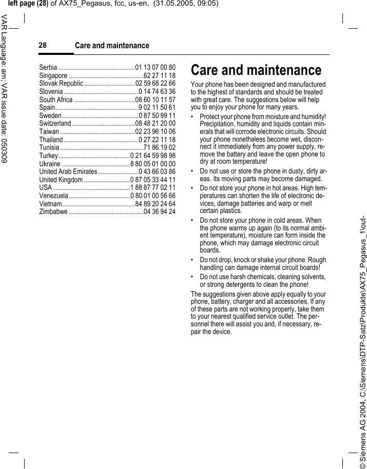 &copy; Siemens AG 2004, C:\Siemens\DTP-Satz\Produkte\AX75_Pegasus_1\out-left page (28) of AX75_Pegasus, fcc, us-en,  (31.05.2005, 09:05)Care and maintenance28VAR Language: am; VAR issue date: 050309Serbia .............................................01 13 07 00 80Singapore ............................................62 27 11 18Slovak Republic ..............................02 59 68 22 66Slovenia............................................0 14 74 63 36South Africa ....................................08 60 10 11 57Spain.................................................9 02 11 50 61Sweden.............................................0 87 50 99 11Switzerland .....................................08 48 21 20 00Taiwan ............................................02 23 96 10 06Thailand............................................0 27 22 11 18Tunisia .................................................71 86 19 02Turkey..........................................0 21 64 59 98 98Ukraine ........................................8 80 05 01 00 00United Arab Emirates........................0 43 66 03 86United Kingdom ...........................0 87 05 33 44 11USA .............................................1 88 87 77 02 11Venezuela....................................0 80 01 00 56 66Vietnam...........................................84 89 20 24 64Zimbabwe ............................................04 36 94 24Care and maintenanceYour phone has been designed and manufactured to the highest of standards and should be treated with great care. The suggestions below will help you to enjoy your phone for many years.&bull; Protect your phone from moisture and humidity! Precipitation, humidity and liquids contain min-erals that will corrode electronic circuits. Should your phone nonetheless become wet, discon-nect it immediately from any power supply, re-move the battery and leave the open phone to dry at room temperature!&bull; Do not use or store the phone in dusty, dirty ar-eas. Its moving parts may become damaged.&bull; Do not store your phone in hot areas. High tem-peratures can shorten the life of electronic de-vices, damage batteries and warp or melt certain plastics. &bull; Do not store your phone in cold areas. When the phone warms up again (to its normal ambi-ent temperature), moisture can form inside the phone, which may damage electronic circuit boards. &bull; Do not drop, knock or shake your phone. Rough handling can damage internal circuit boards!&bull; Do not use harsh chemicals, cleaning solvents, or strong detergents to clean the phone!The suggestions given above apply equally to your phone, battery, charger and all accessories. If any of these parts are not working properly, take them to your nearest qualified service outlet. The per-sonnel there will assist you and, if necessary, re-pair the device.