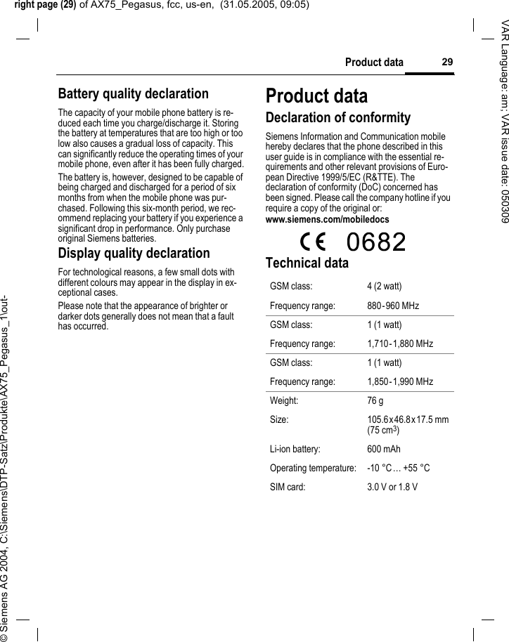right page (29) of AX75_Pegasus, fcc, us-en,  (31.05.2005, 09:05)&copy; Siemens AG 2004, C:\Siemens\DTP-Satz\Produkte\AX75_Pegasus_1\out-29Product dataVAR Language: am; VAR issue date: 050309Battery quality declarationThe capacity of your mobile phone battery is re-duced each time you charge/discharge it. Storing the battery at temperatures that are too high or too low also causes a gradual loss of capacity. This can significantly reduce the operating times of your mobile phone, even after it has been fully charged.The battery is, however, designed to be capable of being charged and discharged for a period of six months from when the mobile phone was pur-chased. Following this six-month period, we rec-ommend replacing your battery if you experience a significant drop in performance. Only purchase original Siemens batteries.Display quality declarationFor technological reasons, a few small dots with different colours may appear in the display in ex-ceptional cases.Please note that the appearance of brighter or darker dots generally does not mean that a fault has occurred.Product dataDeclaration of conformitySiemens Information and Communication mobile hereby declares that the phone described in this user guide is in compliance with the essential re-quirements and other relevant provisions of Euro-pean Directive 1999/5/EC (R&amp;TTE). The declaration of conformity (DoC) concerned has been signed. Please call the company hotline if you require a copy of the original or:www.siemens.com/mobiledocs  Technical data GSM class: 4 (2 watt)Frequency range: 880-960 MHzGSM class: 1 (1 watt)Frequency range: 1,710-1,880 MHzGSM class: 1 (1 watt)Frequency range: 1,850-1,990 MHzWeight: 76 gSize: 105.6x 46.8x 17.5 mm (75 cm3)Li-ion battery: 600 mAhOperating temperature: -10 &deg;C&hellip; +55 &deg;CSIM card: 3.0 V or 1.8 V