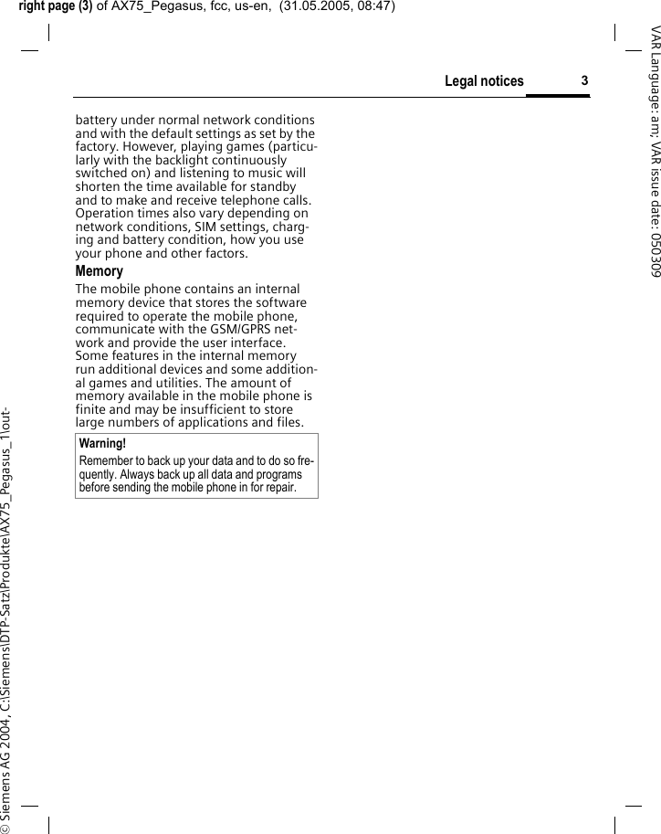 right page (3) of AX75_Pegasus, fcc, us-en,  (31.05.2005, 08:47)&copy; Siemens AG 2004, C:\Siemens\DTP-Satz\Produkte\AX75_Pegasus_1\out-3Legal noticesVAR Language: am; VAR issue date: 050309battery under normal network conditions and with the default settings as set by the factory. However, playing games (particu-larly with the backlight continuously switched on) and listening to music will shorten the time available for standby and to make and receive telephone calls. Operation times also vary depending on network conditions, SIM settings, charg-ing and battery condition, how you use your phone and other factors. MemoryThe mobile phone contains an internal memory device that stores the software required to operate the mobile phone, communicate with the GSM/GPRS net-work and provide the user interface. Some features in the internal memory run additional devices and some addition-al games and utilities. The amount of memory available in the mobile phone is finite and may be insufficient to store large numbers of applications and files. Warning!Remember to back up your data and to do so fre-quently. Always back up all data and programs before sending the mobile phone in for repair.