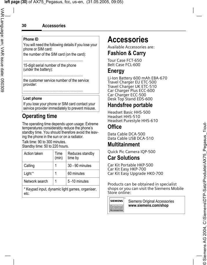 &copy; Siemens AG 2004, C:\Siemens\DTP-Satz\Produkte\AX75_Pegasus_1\out-left page (30) of AX75_Pegasus, fcc, us-en,  (31.05.2005, 09:05)Accessories30VAR Language: am; VAR issue date: 050309Operating timeThe operating time depends upon usage: Extreme temperatures considerably reduce the phone&rsquo;s standby time. You should therefore avoid the leav-ing the phone in the sun or on a radiator. Talk time: 90 to 300 minutes.Standby time: 50 to 220 hours.AccessoriesAvailable Accessories are:Fashion &amp; CarryTour Case FCT-650Belt Case FCL-600EnergyLi-Ion Battery 600 mAh EBA-670Travel Charger EU ETC-500Travel Charger UK ETC-510Car Charger Plus ECC-600Car Charger ECC-500Desk Top Stand EDS-600Handsfree portableHeadset Basic HHS-500Headset HHS-510Headset Purestyle HHS-610OfficeData Cable DCA-500Data Cable USB DCA-510MultitainmentQuick Pic Camera IQP-500Car SolutionsCar Kit Portable HKP-500Car Kit Easy HKP-700Car Kit Easy Upgrade HK0-700Products can be obtained in specialist shops or you can visit the Siemens Mobile Store online:Phone IDYou will need the following details if you lose your phone or SIM card: the number of the SIM card (on the card):..............................................................15-digit serial number of the phone (under the battery):..............................................................the customer service number of the service provider:..............................................................Lost phoneIf you lose your phone or SIM card contact your service provider immediately to prevent misuse.Action taken Time(min)Reduces standby time byCalling 1 30 - 90 minutesLight * 1 60 minutesNetwork search 1 5 -10 minutes* Keypad input, dynamic light games, organiser, etc.Siemens Original Accessorieswww.siemens.com/shop