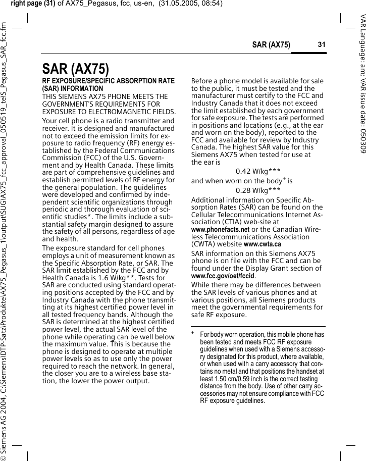 right page (31) of AX75_Pegasus, fcc, us-en,  (31.05.2005, 08:54)&copy; Siemens AG 2004, C:\Siemens\DTP-Satz\Produkte\AX75_Pegasus_1\output\SUG\AX75_fcc_approval_050519_te\S_Pegasus_SAR_fcc.fm31SAR (AX75)VAR Language: am; VAR issue date: 050309SAR (AX75)RF EXPOSURE/SPECIFIC ABSORPTION RATE (SAR) INFORMATIONTHIS SIEMENS AX75 PHONE MEETS THE GOVERNMENT'S REQUIREMENTS FOR EXPOSURE TO ELECTROMAGNETIC FIELDS.Your cell phone is a radio transmitter and receiver. It is designed and manufactured not to exceed the emission limits for ex-posure to radio frequency (RF) energy es-tablished by the Federal Communications Commission (FCC) of the U.S. Govern-ment and by Health Canada. These limits are part of comprehensive guidelines and establish permitted levels of RF energy for the general population. The guidelines were developed and confirmed by inde-pendent scientific organizations through periodic and thorough evaluation of sci-entific studies*. The limits include a sub-stantial safety margin designed to assure the safety of all persons, regardless of age and health.The exposure standard for cell phones employs a unit of measurement known as the Specific Absorption Rate, or SAR. The SAR limit established by the FCC and by Health Canada is 1.6 W/kg**. Tests for SAR are conducted using standard operat-ing positions accepted by the FCC and by Industry Canada with the phone transmit-ting at its highest certified power level in all tested frequency bands. Although the SAR is determined at the highest certified power level, the actual SAR level of the phone while operating can be well below the maximum value. This is because the phone is designed to operate at multiple power levels so as to use only the power required to reach the network. In general, the closer you are to a wireless base sta-tion, the lower the power output. Before a phone model is available for sale to the public, it must be tested and the manufacturer must certify to the FCC and Industry Canada that it does not exceed the limit established by each government for safe exposure. The tests are performed in positions and locations (e.g., at the ear and worn on the body), reported to the FCC and available for review by Industry Canada. The highest SAR value for this Siemens AX75 when tested for use at the ear is0.42 W/kg***and when worn on the body+ is0.28 W/kg***Additional information on Specific Ab-sorption Rates (SAR) can be found on the Cellular Telecommunications Internet As-sociation (CTIA) web-site at www.phonefacts.net or the Canadian Wire-less Telecommunications Association (CWTA) website www.cwta.caSAR information on this Siemens AX75 phone is on file with the FCC and can be found under the Display Grant section of www.fcc.gov/oet/fccid.While there may be differences between the SAR levels of various phones and at various positions, all Siemens products meet the governmental requirements for safe RF exposure. +  For body worn operation, this mobile phone has been tested and meets FCC RF exposure guidelines when used with a Siemens accesso-ry designated for this product, where available, or when used with a carry accessory that con-tains no metal and that positions the handset at least 1.50 cm/0.59 inch is the correct testing distance from the body. Use of other carry ac-cessories may not ensure compliance with FCC RF exposure guidelines.