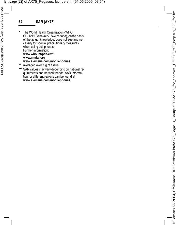 &copy; Siemens AG 2004, C:\Siemens\DTP-Satz\Produkte\AX75_Pegasus_1\output\SUG\AX75_fcc_approval_050519_te\S_Pegasus_SAR_fcc.fmleft page (32) of AX75_Pegasus, fcc, us-en,  (31.05.2005, 08:54)SAR (AX75)32VAR Language: am; VAR issue date: 050309* The World Health Organization (WHO, CH-1211 Geneva 27, Switzerland), on the basis of the actual knowledge, does not see any ne-cessity for special precautionary measures when using cell phones.Further information: www.who.int/peh-emfwww.mmfai.orgwww.siemens.com/mobilephones** averaged over 1 g of tissue.*** SAR values may vary depending on national re-quirements and network bands. SAR informa-tion for different regions can be found at www.siemens.com/mobilephones