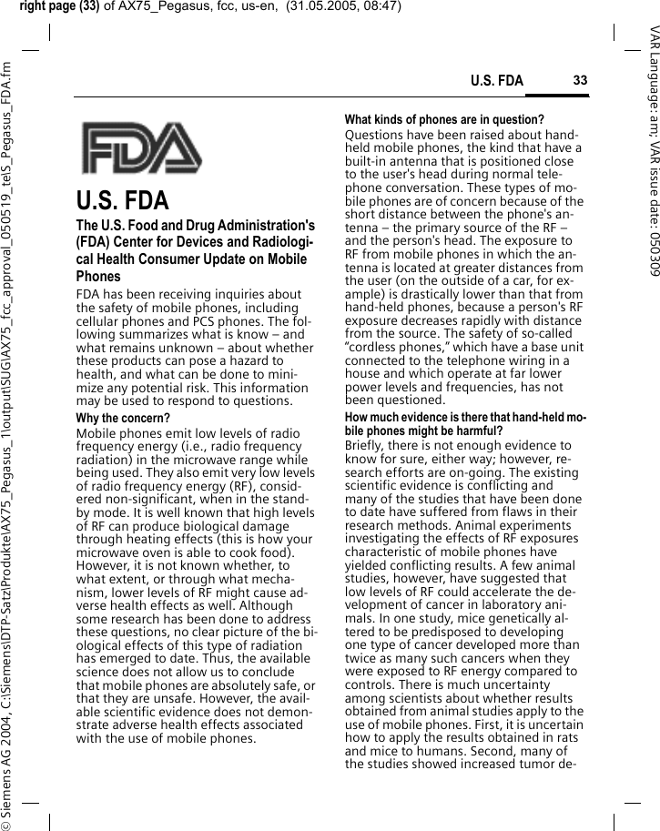right page (33) of AX75_Pegasus, fcc, us-en,  (31.05.2005, 08:47)&copy; Siemens AG 2004, C:\Siemens\DTP-Satz\Produkte\AX75_Pegasus_1\output\SUG\AX75_fcc_approval_050519_te\S_Pegasus_FDA.fm33U.S. FDAVAR Language: am; VAR issue date: 050309U.S. FDAThe U.S. Food and Drug Administration's (FDA) Center for Devices and Radiologi-cal Health Consumer Update on Mobile PhonesFDA has been receiving inquiries about the safety of mobile phones, including cellular phones and PCS phones. The fol-lowing summarizes what is know &ndash; and what remains unknown &ndash; about whether these products can pose a hazard to health, and what can be done to mini-mize any potential risk. This information may be used to respond to questions.Why the concern?Mobile phones emit low levels of radio frequency energy (i.e., radio frequency radiation) in the microwave range while being used. They also emit very low levels of radio frequency energy (RF), consid-ered non-significant, when in the stand-by mode. It is well known that high levels of RF can produce biological damage through heating effects (this is how your microwave oven is able to cook food). However, it is not known whether, to what extent, or through what mecha-nism, lower levels of RF might cause ad-verse health effects as well. Although some research has been done to address these questions, no clear picture of the bi-ological effects of this type of radiation has emerged to date. Thus, the available science does not allow us to conclude that mobile phones are absolutely safe, or that they are unsafe. However, the avail-able scientific evidence does not demon-strate adverse health effects associated with the use of mobile phones.What kinds of phones are in question?Questions have been raised about hand-held mobile phones, the kind that have a built-in antenna that is positioned close to the user's head during normal tele-phone conversation. These types of mo-bile phones are of concern because of the short distance between the phone's an-tenna &ndash; the primary source of the RF &ndash; and the person's head. The exposure to RF from mobile phones in which the an-tenna is located at greater distances from the user (on the outside of a car, for ex-ample) is drastically lower than that from hand-held phones, because a person's RF exposure decreases rapidly with distance from the source. The safety of so-called &ldquo;cordless phones,&rdquo; which have a base unit connected to the telephone wiring in a house and which operate at far lower power levels and frequencies, has not been questioned.How much evidence is there that hand-held mo-bile phones might be harmful?Briefly, there is not enough evidence to know for sure, either way; however, re-search efforts are on-going. The existing scientific evidence is conflicting and many of the studies that have been done to date have suffered from flaws in their research methods. Animal experiments investigating the effects of RF exposures characteristic of mobile phones have yielded conflicting results. A few animal studies, however, have suggested that low levels of RF could accelerate the de-velopment of cancer in laboratory ani-mals. In one study, mice genetically al-tered to be predisposed to developing one type of cancer developed more than twice as many such cancers when they were exposed to RF energy compared to controls. There is much uncertainty among scientists about whether results obtained from animal studies apply to the use of mobile phones. First, it is uncertain how to apply the results obtained in rats and mice to humans. Second, many of the studies showed increased tumor de-