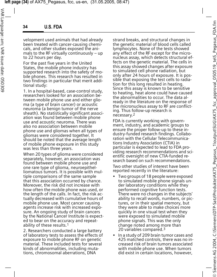 &copy; Siemens AG 2004, C:\Siemens\DTP-Satz\Produkte\AX75_Pegasus_1\output\SUG\AX75_fcc_approval_050519_te\S_Pegasus_FDA.fmleft page (34) of AX75_Pegasus, fcc, us-en,  (31.05.2005, 08:47)U.S. FDA34VAR Language: am; VAR issue date: 050309velopment used animals that had already been treated with cancer-causing chemi-cals, and other studies exposed the ani-mals to the RF virtually continuously &ndash; up to 22 hours per day.For the past five years in the United States, the mobile phone industry has supported research into the safety of mo-bile phones. This research has resulted in two findings in particular that merit addi-tional study:1. In a hospital-based, case-control study, researchers looked for an association be-tween mobile phone use and either glio-ma (a type of brain cancer) or acoustic neuroma (a benign tumor of the nerve sheath). No statistically significant associ-ation was found between mobile phone use and acoustic neuroma. There was also no association between mobile phone use and gliomas when all types of gliomas were considered together. It should be noted that the average length of mobile phone exposure in this study was less than three years.When 20 types of glioma were considered separately, however, an association was found between mobile phone use and one rare type of glioma, neuroepithel-liomatous tumors. It is possible with mul-tiple comparisons of the same sample that this association occurred by chance. Moreover, the risk did not increase with how often the mobile phone was used, or the length of the calls. In fact, the risk ac-tually decreased with cumulative hours of mobile phone use. Most cancer causing agents increase risk with increased expo-sure. An ongoing study of brain cancers by the National Cancer Institute is expect-ed to bear on the accuracy and repeat-ability of these results.12. Researchers conducted a large battery of laboratory tests to assess the effects of exposure to mobile phone RF on genetic material. These included tests for several kinds of abnormalities, including muta-tions, chromosomal aberrations, DNA strand breaks, and structural changes in the genetic material of blood cells called lymphocytes. None of the tests showed any effect of the RF except for the micro-nucleus assay, which detects structural ef-fects on the genetic material. The cells in this assay showed changes after exposure to simulated cell phone radiation, but only after 24 hours of exposure. It is pos-sible that exposing the test cells to radia-tion for this long resulted in heating. Since this assay is known to be sensitive to heating, heat alone could have caused the abnormalities to occur. The data al-ready in the literature on the response of the micronucleus assay to RF are conflict-ing. Thus follow-up research is necessary.2FDA is currently working with govern-ment, industry, and academic groups to ensure the proper follow-up to these in-dustry-funded research findings. Collabo-ration with the Cellular Telecommunica-tions Industry Association (CTIA) in particular is expected to lead to FDA pro-viding research recommendations and sci-entific oversight of new CTIA-funded re-search based on such recommendations.Two other studies of interest have been reported recently in the literature:&bull; Two groups of 18 people were exposed to simulated mobile phone signals un-der laboratory conditions while they performed cognitive function tests. There were no changes in the subjects' ability to recall words, numbers, or pic-tures, or in their spatial memory, but they were able to make choices more quickly in one visual test when they were exposed to simulated mobile phone signals. This was the only change noted among more than 20 variables compared.3&bull; In a study of 209 brain tumor cases and 425 matched controls, there was no in-creased risk of brain tumors associated with mobile phone use. When tumors did exist in certain locations, however, 