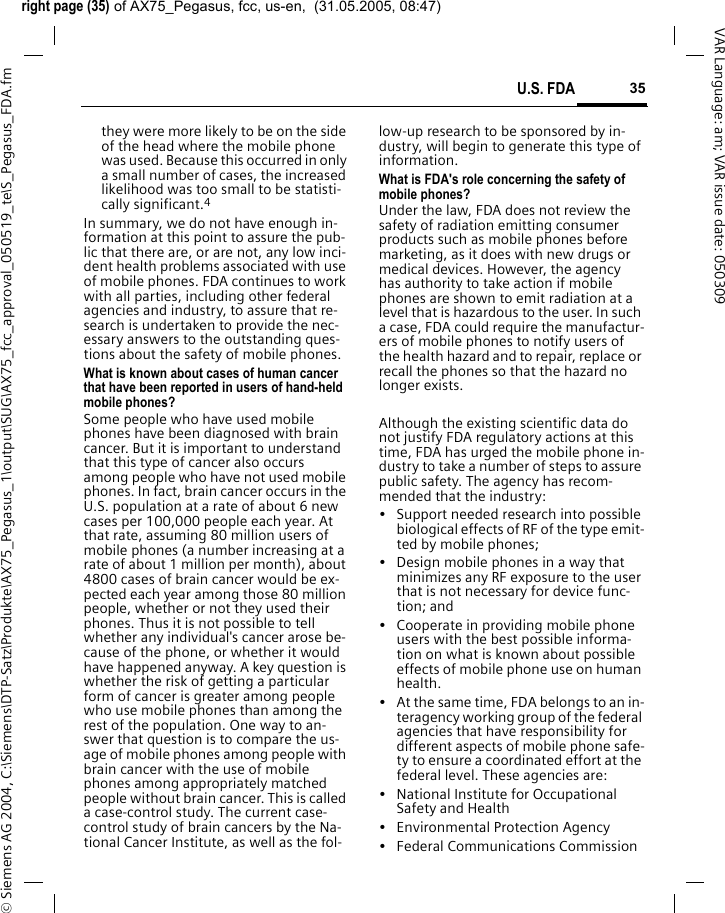 right page (35) of AX75_Pegasus, fcc, us-en,  (31.05.2005, 08:47)&copy; Siemens AG 2004, C:\Siemens\DTP-Satz\Produkte\AX75_Pegasus_1\output\SUG\AX75_fcc_approval_050519_te\S_Pegasus_FDA.fm35U.S. FDAVAR Language: am; VAR issue date: 050309they were more likely to be on the side of the head where the mobile phone was used. Because this occurred in only a small number of cases, the increased likelihood was too small to be statisti-cally significant.4In summary, we do not have enough in-formation at this point to assure the pub-lic that there are, or are not, any low inci-dent health problems associated with use of mobile phones. FDA continues to work with all parties, including other federal agencies and industry, to assure that re-search is undertaken to provide the nec-essary answers to the outstanding ques-tions about the safety of mobile phones.What is known about cases of human cancer that have been reported in users of hand-held mobile phones?Some people who have used mobile phones have been diagnosed with brain cancer. But it is important to understand that this type of cancer also occurs among people who have not used mobile phones. In fact, brain cancer occurs in the U.S. population at a rate of about 6 new cases per 100,000 people each year. At that rate, assuming 80 million users of mobile phones (a number increasing at a rate of about 1 million per month), about 4800 cases of brain cancer would be ex-pected each year among those 80 million people, whether or not they used their phones. Thus it is not possible to tell whether any individual's cancer arose be-cause of the phone, or whether it would have happened anyway. A key question is whether the risk of getting a particular form of cancer is greater among people who use mobile phones than among the rest of the population. One way to an-swer that question is to compare the us-age of mobile phones among people with brain cancer with the use of mobile phones among appropriately matched people without brain cancer. This is called a case-control study. The current case-control study of brain cancers by the Na-tional Cancer Institute, as well as the fol-low-up research to be sponsored by in-dustry, will begin to generate this type of information.What is FDA's role concerning the safety of mobile phones?Under the law, FDA does not review the safety of radiation emitting consumer products such as mobile phones before marketing, as it does with new drugs or medical devices. However, the agency has authority to take action if mobile phones are shown to emit radiation at a level that is hazardous to the user. In such a case, FDA could require the manufactur-ers of mobile phones to notify users of the health hazard and to repair, replace or recall the phones so that the hazard no longer exists. Although the existing scientific data do not justify FDA regulatory actions at this time, FDA has urged the mobile phone in-dustry to take a number of steps to assure public safety. The agency has recom-mended that the industry:&bull; Support needed research into possible biological effects of RF of the type emit-ted by mobile phones;&bull; Design mobile phones in a way that minimizes any RF exposure to the user that is not necessary for device func-tion; and&bull; Cooperate in providing mobile phone users with the best possible informa-tion on what is known about possible effects of mobile phone use on human health.&bull; At the same time, FDA belongs to an in-teragency working group of the federal agencies that have responsibility for different aspects of mobile phone safe-ty to ensure a coordinated effort at the federal level. These agencies are:&bull; National Institute for Occupational Safety and Health&bull; Environmental Protection Agency&bull; Federal Communications Commission