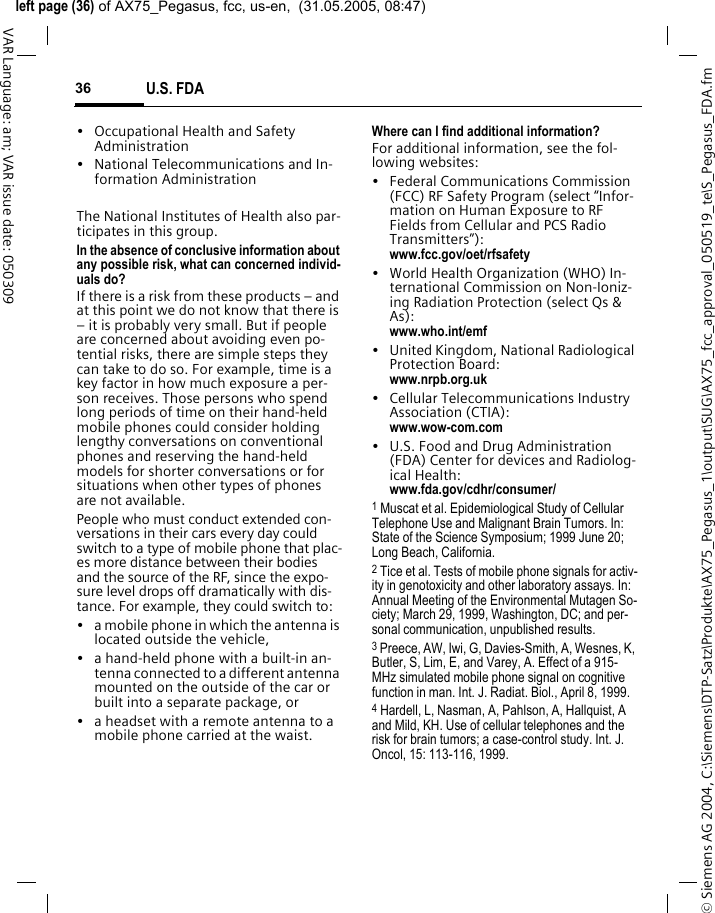 &copy; Siemens AG 2004, C:\Siemens\DTP-Satz\Produkte\AX75_Pegasus_1\output\SUG\AX75_fcc_approval_050519_te\S_Pegasus_FDA.fmleft page (36) of AX75_Pegasus, fcc, us-en,  (31.05.2005, 08:47)U.S. FDA36VAR Language: am; VAR issue date: 050309&bull; Occupational Health and Safety Administration&bull; National Telecommunications and In-formation AdministrationThe National Institutes of Health also par-ticipates in this group.In the absence of conclusive information about any possible risk, what can concerned individ-uals do?If there is a risk from these products &ndash; and at this point we do not know that there is &ndash; it is probably very small. But if people are concerned about avoiding even po-tential risks, there are simple steps they can take to do so. For example, time is a key factor in how much exposure a per-son receives. Those persons who spend long periods of time on their hand-held mobile phones could consider holding lengthy conversations on conventional phones and reserving the hand-held models for shorter conversations or for situations when other types of phones are not available.People who must conduct extended con-versations in their cars every day could switch to a type of mobile phone that plac-es more distance between their bodies and the source of the RF, since the expo-sure level drops off dramatically with dis-tance. For example, they could switch to:&bull; a mobile phone in which the antenna is located outside the vehicle,&bull; a hand-held phone with a built-in an-tenna connected to a different antenna mounted on the outside of the car or built into a separate package, or&bull; a headset with a remote antenna to a mobile phone carried at the waist.Where can I find additional information?For additional information, see the fol-lowing websites:&bull; Federal Communications Commission (FCC) RF Safety Program (select &ldquo;Infor-mation on Human Exposure to RF Fields from Cellular and PCS Radio Transmitters&rdquo;): www.fcc.gov/oet/rfsafety&bull; World Health Organization (WHO) In-ternational Commission on Non-Ioniz-ing Radiation Protection (select Qs &amp; As): www.who.int/emf&bull; United Kingdom, National Radiological Protection Board: www.nrpb.org.uk&bull; Cellular Telecommunications Industry Association (CTIA): www.wow-com.com&bull; U.S. Food and Drug Administration (FDA) Center for devices and Radiolog-ical Health: www.fda.gov/cdhr/consumer/1 Muscat et al. Epidemiological Study of Cellular Telephone Use and Malignant Brain Tumors. In: State of the Science Symposium; 1999 June 20; Long Beach, California.2 Tice et al. Tests of mobile phone signals for activ-ity in genotoxicity and other laboratory assays. In: Annual Meeting of the Environmental Mutagen So-ciety; March 29, 1999, Washington, DC; and per-sonal communication, unpublished results.3 Preece, AW, Iwi, G, Davies-Smith, A, Wesnes, K, Butler, S, Lim, E, and Varey, A. Effect of a 915- MHz simulated mobile phone signal on cognitive function in man. Int. J. Radiat. Biol., April 8, 1999.4 Hardell, L, Nasman, A, Pahlson, A, Hallquist, A and Mild, KH. Use of cellular telephones and the risk for brain tumors; a case-control study. Int. J. Oncol, 15: 113-116, 1999.