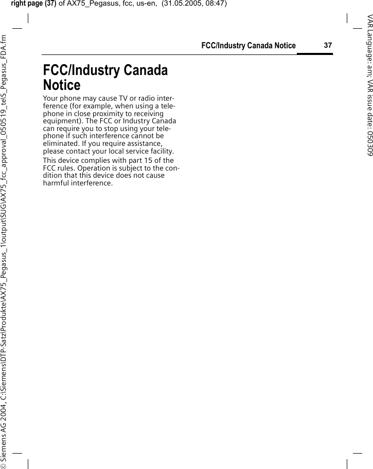 right page (37) of AX75_Pegasus, fcc, us-en,  (31.05.2005, 08:47)&copy; Siemens AG 2004, C:\Siemens\DTP-Satz\Produkte\AX75_Pegasus_1\output\SUG\AX75_fcc_approval_050519_te\S_Pegasus_FDA.fm37FCC/Industry Canada NoticeVAR Language: am; VAR issue date: 050309FCC/Industry Canada NoticeYour phone may cause TV or radio inter-ference (for example, when using a tele-phone in close proximity to receiving equipment). The FCC or Industry Canada can require you to stop using your tele-phone if such interference cannot be eliminated. If you require assistance, please contact your local service facility.This device complies with part 15 of the FCC rules. Operation is subject to the con-dition that this device does not cause harmful interference.
