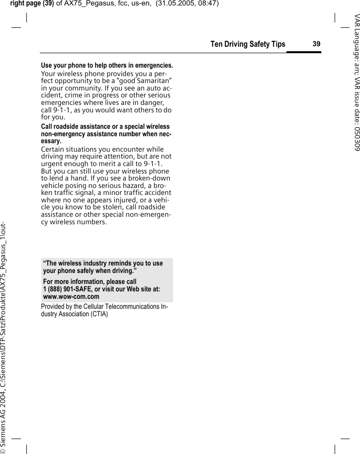 right page (39) of AX75_Pegasus, fcc, us-en,  (31.05.2005, 08:47)&copy; Siemens AG 2004, C:\Siemens\DTP-Satz\Produkte\AX75_Pegasus_1\out-39Ten Driving Safety TipsVAR Language: am; VAR issue date: 050309Use your phone to help others in emergencies.Your wireless phone provides you a per-fect opportunity to be a &ldquo;good Samaritan&rdquo; in your community. If you see an auto ac-cident, crime in progress or other serious emergencies where lives are in danger, call 9-1-1, as you would want others to do for you.Call roadside assistance or a special wireless non-emergency assistance number when nec-essary.Certain situations you encounter while driving may require attention, but are not urgent enough to merit a call to 9-1-1. But you can still use your wireless phone to lend a hand. If you see a broken-down vehicle posing no serious hazard, a bro-ken traffic signal, a minor traffic accident where no one appears injured, or a vehi-cle you know to be stolen, call roadside assistance or other special non-emergen-cy wireless numbers.Provided by the Cellular Telecommunications In-dustry Association (CTIA)&ldquo;The wireless industry reminds you to use your phone safely when driving.&rdquo;For more information, please call 1 (888) 901-SAFE, or visit our Web site at: www.wow-com.com