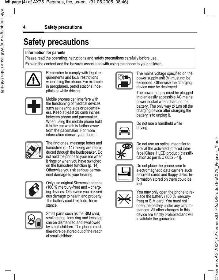 &copy; Siemens AG 2004, C:\Siemens\DTP-Satz\Produkte\AX75_Pegasus_1\out-left page (4) of AX75_Pegasus, fcc, us-en,  (31.05.2005, 08:46)Safety precautions4VAR Language: am; VAR issue date: 050309Safety precautionsInformation for parentsPlease read the operating instructions and safety precautions carefully before use.Explain the content and the hazards associated with using the phone to your children.Remember to comply with legal re-quirements and local restrictions when using the phone. For example in aeroplanes, petrol stations, hos-pitals or while driving.Mobile phones can interfere with the functioning of medical devices such as hearing aids or pacemak-ers. Keep at least 20 cm/9 inches between phone and pacemaker. When using the mobile phone hold it to the ear which is further away from the pacemaker. For more information consult your doctor.The ringtones, message tones and handsfree (p. 14) talking are repro-duced through the loudspeaker. Do not hold the phone to your ear when it rings or when you have switched on the handsfree function (p. 14). Otherwise you risk serious perma-nent damage to your hearing.Only use original Siemens batteries (100 % mercury-free) and &ndash; charg-ing devices. Otherwise you risk seri-ous damage to health and property. The battery could explode, for in-stance.Small parts such as the SIM card, sealing stop, lens ring and lens cap can be dismantled and swallowed by small children. The phone must therefore be stored out of the reach of small children.The mains voltage specified on the power supply unit (V) must not be exceeded. Otherwise the charging device may be destroyed.The power supply must be plugged into an easily accessible AC mains power socket when charging the battery. The only way to turn off the charging device after charging the battery is to unplug it. Do not use a handheld while driving.Do not use an optical magnifier to look at the activated infrared inter-face [Class 1 LED product (classifi-cation as per IEC 60825-1)].Do not place the phone near to electromagnetic data carriers such as credit cards and floppy disks. In-formation stored on them could be lost.You may only open the phone to re-place the battery (100 % mercury-free) or SIM card. You must not open the battery under any circum-stances. All other changes to this device are strictly prohibited and will invalidate the guarantee.
