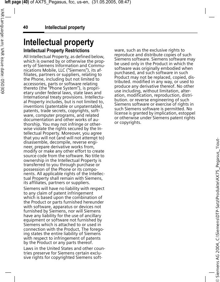 &copy; Siemens AG 2004, C:\Siemens\DTP-Satz\Produkte\AX75_Pegasus_1\out-left page (40) of AX75_Pegasus, fcc, us-en,  (31.05.2005, 08:47)Intellectual property40VAR Language: am; VAR issue date: 050309Intellectual propertyIntellectual Property RestrictionsAll Intellectual Property, as defined below, which is owned by or otherwise the prop-erty of Siemens Information and Commu-nications Mobile, LLC ("Siemens"), its af-filiates, partners or suppliers, relating to the Phone, including but not limited to accessories, parts or software relating thereto (the &ldquo;Phone System&rdquo;), is propri-etary under federal laws, state laws and International treaty provisions. Intellectu-al Property includes, but is not limited to, inventions (patentable or unpatentable), patents, trade secrets, copyrights, soft-ware, computer programs, and related documentation and other works of au-thorship. You may not infringe or other-wise violate the rights secured by the In-tellectual Property. Moreover, you agree that you will not (and will not attempt to) disassemble, decompile, reverse engi-neer, prepare derivative works from, modify or make any other effort to create source code from the software. No title to ownership in the Intellectual Property is transferred to you through purchase or possession of the Phone or its compo-nents. All applicable rights of the Intellec-tual Property shall remain with Siemens, its affiliates, partners or suppliers.Siemens will have no liability with respect to any claim of patent infringement which is based upon the combination of the Product or parts furnished hereunder with software, apparatus or devices not furnished by Siemens, nor will Siemens have any liability for the use of ancillary equipment or software not furnished by Siemens which is attached to or used in connection with the Product, The forego-ing states the entire liability of Siemens with respect to infringement of patents by the Product or any parts thereof.Laws in the United States and other coun-tries preserve for Siemens certain exclu-sive rights for copyrighted Siemens soft-ware, such as the exclusive rights to reproduce and distribute copies of such Siemens software. Siemens software may be used only in the Product in which the software was originally embodied when purchased, and such software in such Product may not be replaced, copied, dis-tributed. modified in any way, or used to produce any derivative thereof. No other use including, without limitation, alter-ation, modification, reproduction, distri-bution. or reverse engineering of such Siemens software or exercise of rights in such Siemens software is permitted. No license is granted by implication, estoppel or otherwise under Siemens patent rights or copyrights.