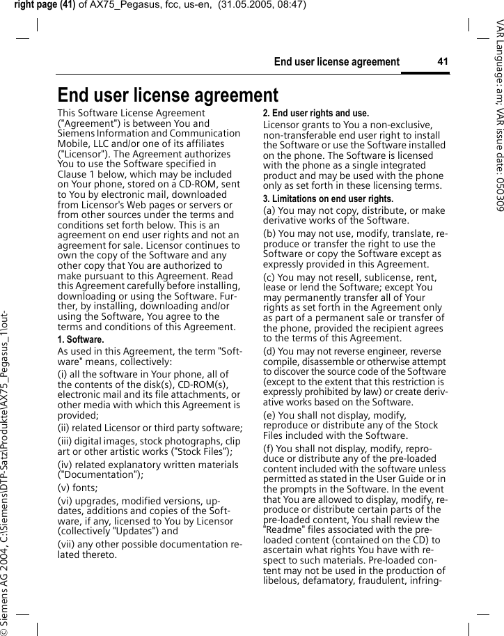 right page (41) of AX75_Pegasus, fcc, us-en,  (31.05.2005, 08:47)&copy; Siemens AG 2004, C:\Siemens\DTP-Satz\Produkte\AX75_Pegasus_1\out-41End user license agreementVAR Language: am; VAR issue date: 050309End user license agreementThis Software License Agreement ("Agreement") is between You and Siemens Information and Communication Mobile, LLC and/or one of its affiliates ("Licensor"). The Agreement authorizes You to use the Software specified in Clause 1 below, which may be included on Your phone, stored on a CD-ROM, sent to You by electronic mail, downloaded from Licensor's Web pages or servers or from other sources under the terms and conditions set forth below. This is an agreement on end user rights and not an agreement for sale. Licensor continues to own the copy of the Software and any other copy that You are authorized to make pursuant to this Agreement. Read this Agreement carefully before installing, downloading or using the Software. Fur-ther, by installing, downloading and/or using the Software, You agree to the terms and conditions of this Agreement.1. Software.As used in this Agreement, the term "Soft-ware" means, collectively: (i) all the software in Your phone, all of the contents of the disk(s), CD-ROM(s), electronic mail and its file attachments, or other media with which this Agreement is provided;(ii) related Licensor or third party software;(iii) digital images, stock photographs, clip art or other artistic works ("Stock Files"); (iv) related explanatory written materials ("Documentation"); (v) fonts; (vi) upgrades, modified versions, up-dates, additions and copies of the Soft-ware, if any, licensed to You by Licensor (collectively "Updates") and(vii) any other possible documentation re-lated thereto.2. End user rights and use.Licensor grants to You a non-exclusive, non-transferable end user right to install the Software or use the Software installed on the phone. The Software is licensed with the phone as a single integrated product and may be used with the phone only as set forth in these licensing terms.3. Limitations on end user rights.(a) You may not copy, distribute, or make derivative works of the Software.(b) You may not use, modify, translate, re-produce or transfer the right to use the Software or copy the Software except as expressly provided in this Agreement.(c) You may not resell, sublicense, rent, lease or lend the Software; except You may permanently transfer all of Your rights as set forth in the Agreement only as part of a permanent sale or transfer of the phone, provided the recipient agrees to the terms of this Agreement.(d) You may not reverse engineer, reverse compile, disassemble or otherwise attempt to discover the source code of the Software (except to the extent that this restriction is expressly prohibited by law) or create deriv-ative works based on the Software.(e) You shall not display, modify, reproduce or distribute any of the Stock Files included with the Software.(f) You shall not display, modify, repro-duce or distribute any of the pre-loaded content included with the software unless permitted as stated in the User Guide or in the prompts in the Software. In the event that You are allowed to display, modify, re-produce or distribute certain parts of the pre-loaded content, You shall review the "Readme" files associated with the pre-loaded content (contained on the CD) to ascertain what rights You have with re-spect to such materials. Pre-loaded con-tent may not be used in the production of libelous, defamatory, fraudulent, infring-