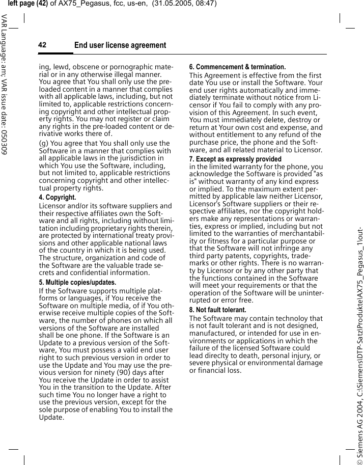 &copy; Siemens AG 2004, C:\Siemens\DTP-Satz\Produkte\AX75_Pegasus_1\out-left page (42) of AX75_Pegasus, fcc, us-en,  (31.05.2005, 08:47)End user license agreement42VAR Language: am; VAR issue date: 050309ing, lewd, obscene or pornographic mate-rial or in any otherwise illegal manner. You agree that You shall only use the pre-loaded content in a manner that complies with all applicable laws, including, but not limited to, applicable restrictions concern-ing copyright and other intellectual prop-erty rights. You may not register or claim any rights in the pre-loaded content or de-rivative works there of.(g) You agree that You shall only use the Software in a manner that complies with all applicable laws in the jurisdiction in which You use the Software, including, but not limited to, applicable restrictions concerning copyright and other intellec-tual property rights.4. Copyright.Licensor and/or its software suppliers and their respective affiliates own the Soft-ware and all rights, including without limi-tation including proprietary rights therein, are protected by international treaty provi-sions and other applicable national laws of the country in which it is being used. The structure, organization and code of the Software are the valuable trade se-crets and confidential information.5. Multiple copies/updates.If the Software supports multiple plat-forms or languages, if You receive the Software on multiple media, of if You oth-erwise receive multiple copies of the Soft-ware, the number of phones on which all versions of the Software are installed shall be one phone. If the Software is an Update to a previous version of the Soft-ware, You must possess a valid end user right to such previous version in order to use the Update and You may use the pre-vious version for ninety (90) days after You receive the Update in order to assist You in the transition to the Update. After such time You no longer have a right to use the previous version, except for the sole purpose of enabling You to install the Update.6. Commencement &amp; termination.This Agreement is effective from the first date You use or install the Software. Your end user rights automatically and imme-diately terminate without notice from Li-censor if You fail to comply with any pro-vision of this Agreement. In such event, You must immediately delete, destroy or return at Your own cost and expense, and without entitlement to any refund of the purchase price, the phone and the Soft-ware, and all related material to Licensor.7. Except as expressly provided in the limited warranty for the phone, you acknowledge the Software is provided "as is" without warranty of any kind express or implied. To the maximum extent per-mitted by applicable law neither Licensor, Licensor's Software suppliers or their re-spective affiliates, nor the copyright hold-ers make any representations or warran-ties, express or implied, including but not limited to the warranties of merchantabil-ity or fitness for a particular purpose or that the Software will not infringe any third party patents, copyrights, trade-marks or other rights. There is no warran-ty by Licensor or by any other party that the functions contained in the Software will meet your requirements or that the operation of the Software will be uninter-rupted or error free.8. Not fault tolerant. The Software may contain technoloy that is not fault tolerant and is not designed, manufactured, or intended for use in en-vironments or applications in which the failure of the licensed Software could lead direclty to death, personal injury, or severe physical or environmental damage or financial loss.