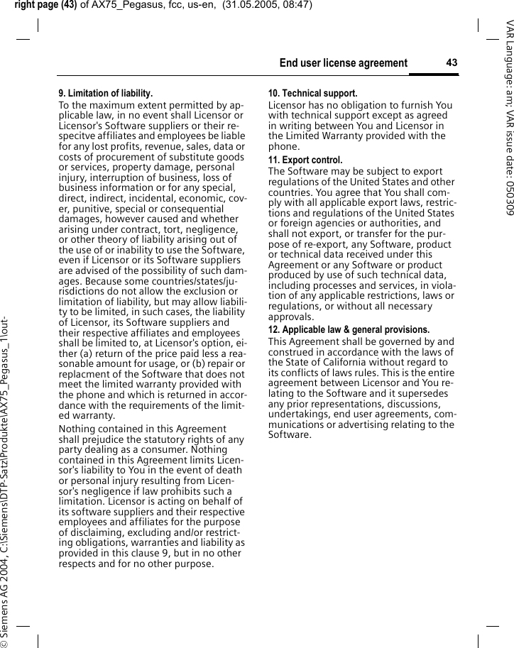 right page (43) of AX75_Pegasus, fcc, us-en,  (31.05.2005, 08:47)&copy; Siemens AG 2004, C:\Siemens\DTP-Satz\Produkte\AX75_Pegasus_1\out-43End user license agreementVAR Language: am; VAR issue date: 0503099. Limitation of liability.To the maximum extent permitted by ap-plicable law, in no event shall Licensor or Licensor's Software suppliers or their re-specitve affiliates and employees be liable for any lost profits, revenue, sales, data or costs of procurement of substitute goods or services, property damage, personal injury, interruption of business, loss of business information or for any special, direct, indirect, incidental, economic, cov-er, punitive, special or consequential damages, however caused and whether arising under contract, tort, negligence, or other theory of liability arising out of the use of or inability to use the Software, even if Licensor or its Software suppliers are advised of the possibility of such dam-ages. Because some countries/states/ju-risdictions do not allow the exclusion or limitation of liability, but may allow liabili-ty to be limited, in such cases, the liability of Licensor, its Software suppliers and their respective affiliates and employees shall be limited to, at Licensor's option, ei-ther (a) return of the price paid less a rea-sonable amount for usage, or (b) repair or replacment of the Software that does not meet the limited warranty provided with the phone and which is returned in accor-dance with the requirements of the limit-ed warranty.Nothing contained in this Agreement shall prejudice the statutory rights of any party dealing as a consumer. Nothing contained in this Agreement limits Licen-sor's liability to You in the event of death or personal injury resulting from Licen-sor's negligence if law prohibits such a limitation. Licensor is acting on behalf of its software suppliers and their respective employees and affiliates for the purpose of disclaiming, excluding and/or restrict-ing obligations, warranties and liability as provided in this clause 9, but in no other respects and for no other purpose.10. Technical support.Licensor has no obligation to furnish You with technical support except as agreed in writing between You and Licensor in the Limited Warranty provided with the phone.11. Export control.The Software may be subject to export regulations of the United States and other countries. You agree that You shall com-ply with all applicable export laws, restric-tions and regulations of the United States or foreign agencies or authorities, and shall not export, or transfer for the pur-pose of re-export, any Software, product or technical data received under this Agreement or any Software or product produced by use of such technical data, including processes and services, in viola-tion of any applicable restrictions, laws or regulations, or without all necessary approvals.12. Applicable law &amp; general provisions.This Agreement shall be governed by and construed in accordance with the laws of the State of California without regard to its conflicts of laws rules. This is the entire agreement between Licensor and You re-lating to the Software and it supersedes any prior representations, discussions, undertakings, end user agreements, com-munications or advertising relating to the Software.