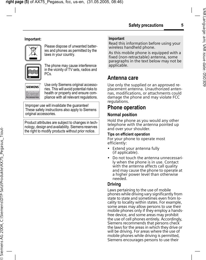 right page (5) of AX75_Pegasus, fcc, us-en,  (31.05.2005, 08:46)&copy; Siemens AG 2004, C:\Siemens\DTP-Satz\Produkte\AX75_Pegasus_1\out-5Safety precautionsVAR Language: am; VAR issue date: 050309Antenna careUse only the supplied or an approved re-placement antenna. Unauthorized anten-nas, modifications, or attachments could damage the phone and may violate FCC regulations.Phone operationNormal positionHold the phone as you would any other telephone with the antenna pointed up and over your shoulder.Tips on efficient operationFor your phone to operate most efficiently:&bull; Extend your antenna fully (if applicable).&bull; Do not touch the antenna unnecessari-ly when the phone is in use. Contact with the antenna affects call quality and may cause the phone to operate at a higher power level than otherwise needed.DrivingLaws pertaining to the use of mobile phones while driving vary significantly from state to state and sometimes even from lo-cality to locality within states. For example, some areas may allow persons to use their mobile phones only if they employ a hands-free device, and some areas may prohibit the use of cell phones entirely. Accordingly, Siemens recommends that persons check the laws for the areas in which they drive or will be driving. For areas where the use of mobile phones while driving is permitted, Siemens encourages persons to use their Important:Please dispose of unwanted batter-ies and phones as permitted by the laws in your country.The phone may cause interference in the vicinity of TV sets, radios and PCs.Use only Siemens original accesso-ries. This will avoid potential risks to health or property and ensure com-pliance with all relevant regulations.Improper use will invalidate the guarantee! These safety instructions also apply to Siemens original accessories.Product attributes are subject to changes in tech-nology, design and availability. Siemens reserves the right to modify products without prior notice.ImportantRead this information before using your wireless handheld phone.As this mobile phone is equipped with a fixed (non-retractable) antenna, some paragraphs in the text below may not be applicable. 