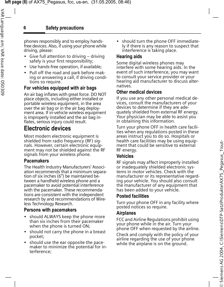 &copy; Siemens AG 2004, C:\Siemens\DTP-Satz\Produkte\AX75_Pegasus_1\out-left page (6) of AX75_Pegasus, fcc, us-en,  (31.05.2005, 08:46)Safety precautions6VAR Language: am; VAR issue date: 050309phones responsibly and to employ hands-free devices. Also, if using your phone while driving, please:&bull; Give full attention to driving &ndash; driving safely is your first responsibility;&bull; Use hands-free operation, if available;&bull; Pull off the road and park before mak-ing or answering a call, if driving condi-tions so require.For vehicles equipped with air bagsAn air bag inflates with great force. DO NOT place objects, including either installed or portable wireless equipment, in the area over the air bag or in the air bag deploy-ment area. If in-vehicle wireless equipment is improperly installed and the air bag in-flates, serious injury could result.Electronic devicesMost modern electronic equipment is shielded from radio frequency (RF) sig-nals. However, certain electronic equip-ment may not be shielded against the RF signals from your wireless phone.PacemakersThe Health Industry Manufacturers' Associ-ation recommends that a minimum separa-tion of six inches (6") be maintained be-tween a handheld wireless phone and a pacemaker to avoid potential interference with the pacemaker. These recommenda-tions are consistent with the independent research by and recommendations of Wire-less Technology Research.Persons with pacemakers&bull; should ALWAYS keep the phone more than six inches from their pacemaker when the phone is turned ON;&bull; should not carry the phone in a breast pocket;&bull; should use the ear opposite the pace-maker to minimize the potential for in-terference;&bull; should turn the phone OFF immediate-ly if there is any reason to suspect that interference is taking place.Hearing aids Some digital wireless phones may interfere with some hearing aids. In the event of such interference, you may want to consult your service provider or your hearing aid manufacturer to discuss alter-natives.Other medical devicesIf you use any other personal medical de-vices, consult the manufacturers of your devices to determine if they are ade-quately shielded from external RF energy. Your physician may be able to assist you in obtaining this information.Turn your phone OFF in health care facili-ties when any regulations posted in these areas instruct you to do so. Hospitals or health care facilities may be using equip-ment that could be sensitive to external RF energy.VehiclesRF signals may affect improperly installed or inadequately shielded electronic sys-tems in motor vehicles. Check with the manufacturer or its representative regard-ing your vehicle. You should also consult the manufacturer of any equipment that has been added to your vehicle.Posted facilitiesTurn your phone OFF in any facility where posted notices so require.AirplanesFCC and Airline Regulations prohibit using your phone while in the air. Turn your phone OFF when requested by the airline.Check and comply with the policy of your airline regarding the use of your phone while the airplane is on the ground.
