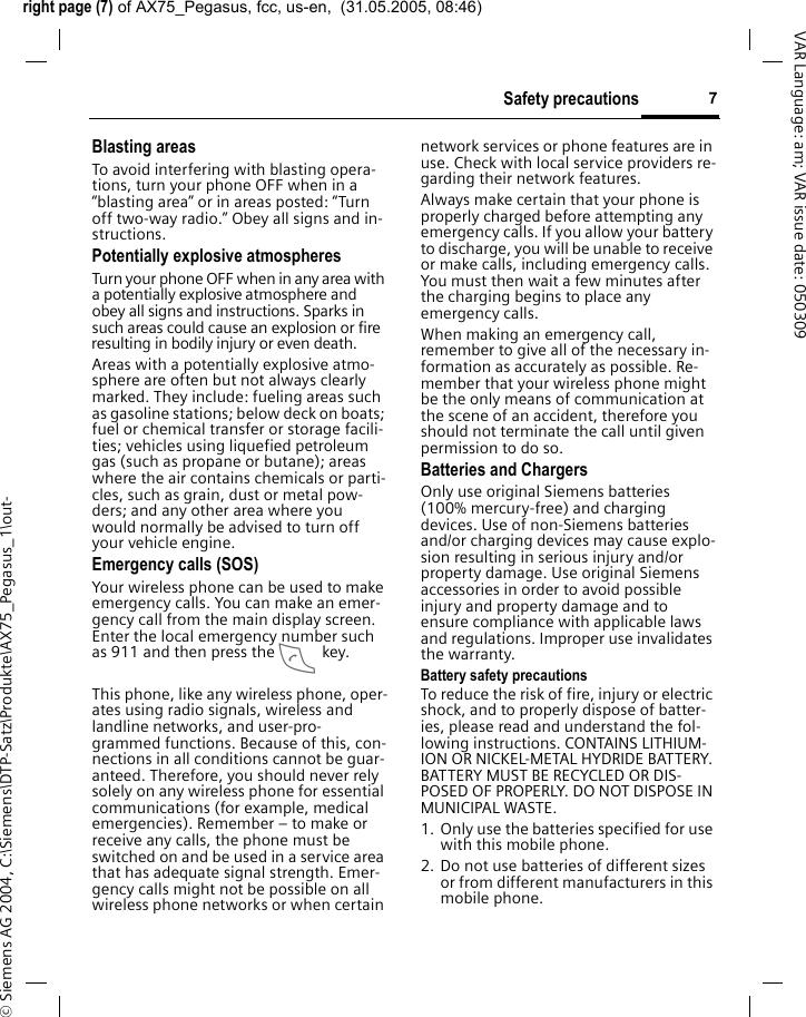 right page (7) of AX75_Pegasus, fcc, us-en,  (31.05.2005, 08:46)&copy; Siemens AG 2004, C:\Siemens\DTP-Satz\Produkte\AX75_Pegasus_1\out-7Safety precautionsVAR Language: am; VAR issue date: 050309Blasting areasTo avoid interfering with blasting opera-tions, turn your phone OFF when in a &ldquo;blasting area&rdquo; or in areas posted: &ldquo;Turn off two-way radio.&rdquo; Obey all signs and in-structions.Potentially explosive atmospheresTurn your phone OFF when in any area with a potentially explosive atmosphere and obey all signs and instructions. Sparks in such areas could cause an explosion or fire resulting in bodily injury or even death.Areas with a potentially explosive atmo-sphere are often but not always clearly marked. They include: fueling areas such as gasoline stations; below deck on boats; fuel or chemical transfer or storage facili-ties; vehicles using liquefied petroleum gas (such as propane or butane); areas where the air contains chemicals or parti-cles, such as grain, dust or metal pow-ders; and any other area where you would normally be advised to turn off your vehicle engine.Emergency calls (SOS)Your wireless phone can be used to make emergency calls. You can make an emer-gency call from the main display screen. Enter the local emergency number such as 911 and then press the A key.This phone, like any wireless phone, oper-ates using radio signals, wireless and landline networks, and user-pro-grammed functions. Because of this, con-nections in all conditions cannot be guar-anteed. Therefore, you should never rely solely on any wireless phone for essential communications (for example, medical emergencies). Remember &ndash; to make or receive any calls, the phone must be switched on and be used in a service area that has adequate signal strength. Emer-gency calls might not be possible on all wireless phone networks or when certain network services or phone features are in use. Check with local service providers re-garding their network features. Always make certain that your phone is properly charged before attempting any emergency calls. If you allow your battery to discharge, you will be unable to receive or make calls, including emergency calls. You must then wait a few minutes after the charging begins to place any emergency calls.When making an emergency call, remember to give all of the necessary in-formation as accurately as possible. Re-member that your wireless phone might be the only means of communication at the scene of an accident, therefore you should not terminate the call until given permission to do so.Batteries and ChargersOnly use original Siemens batteries (100% mercury-free) and charging devices. Use of non-Siemens batteries and/or charging devices may cause explo-sion resulting in serious injury and/or property damage. Use original Siemens accessories in order to avoid possible injury and property damage and to ensure compliance with applicable laws and regulations. Improper use invalidates the warranty.Battery safety precautionsTo reduce the risk of fire, injury or electric shock, and to properly dispose of batter-ies, please read and understand the fol-lowing instructions. CONTAINS LITHIUM-ION OR NICKEL-METAL HYDRIDE BATTERY. BATTERY MUST BE RECYCLED OR DIS-POSED OF PROPERLY. DO NOT DISPOSE IN MUNICIPAL WASTE.1. Only use the batteries specified for use with this mobile phone.2. Do not use batteries of different sizes or from different manufacturers in this mobile phone.