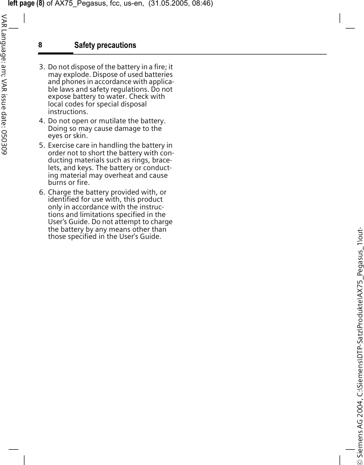 &copy; Siemens AG 2004, C:\Siemens\DTP-Satz\Produkte\AX75_Pegasus_1\out-left page (8) of AX75_Pegasus, fcc, us-en,  (31.05.2005, 08:46)Safety precautions8VAR Language: am; VAR issue date: 0503093. Do not dispose of the battery in a fire; it may explode. Dispose of used batteries and phones in accordance with applica-ble laws and safety regulations. Do not expose battery to water. Check with local codes for special disposal instructions. 4. Do not open or mutilate the battery. Doing so may cause damage to the eyes or skin.5. Exercise care in handling the battery in order not to short the battery with con-ducting materials such as rings, brace-lets, and keys. The battery or conduct-ing material may overheat and cause burns or fire.6. Charge the battery provided with, or identified for use with, this product only in accordance with the instruc-tions and limitations specified in the User's Guide. Do not attempt to charge the battery by any means other than those specified in the User's Guide.