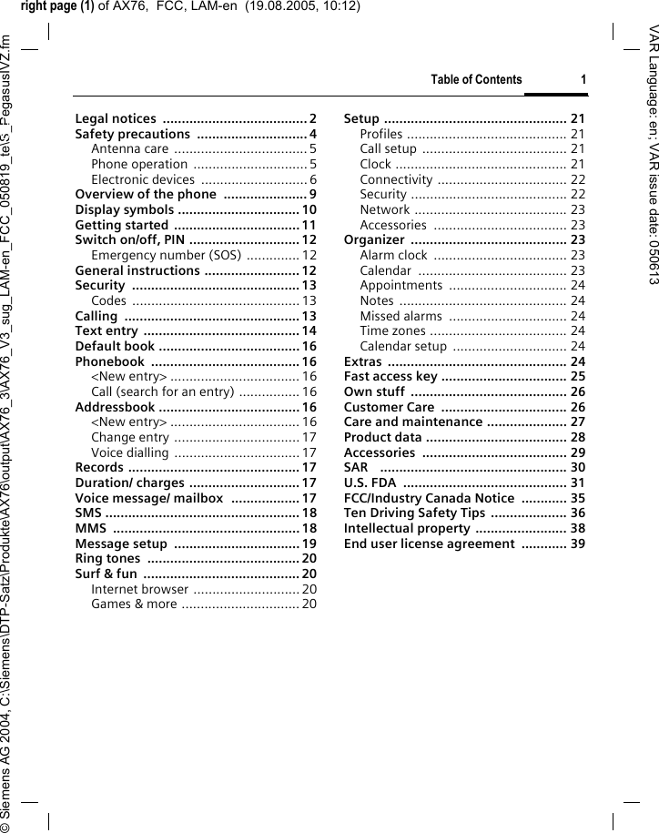 right page (1) of AX76,  FCC, LAM-en  (19.08.2005, 10:12)&copy; Siemens AG 2004, C:\Siemens\DTP-Satz\Produkte\AX76\output\AX76_3\AX76_V3_sug_LAM-en_FCC_050819_te\S_PegasusIVZ.fmTable of Contents 1VAR Language: en; VAR issue date: 050613Legal notices  ......................................2Safety precautions  ............................. 4Antenna care ...................................5Phone operation  ..............................5Electronic devices  ............................6Overview of the phone  ...................... 9Display symbols ................................ 10Getting started .................................11Switch on/off, PIN .............................12Emergency number (SOS) ..............12General instructions .........................12Security ............................................13Codes ............................................13Calling .............................................. 13Text entry .........................................14Default book .....................................16Phonebook .......................................16<New entry> ..................................16Call (search for an entry) ................16Addressbook ..................................... 16<New entry> ..................................16Change entry .................................17Voice dialling .................................17Records .............................................17Duration/ charges ............................. 17Voice message/ mailbox  .................. 17SMS ................................................... 18MMS ................................................. 18Message setup  ................................. 19Ring tones  ........................................ 20Surf &amp; fun  .........................................20Internet browser ............................20Games &amp; more ............................... 20Setup ................................................ 21Profiles .......................................... 21Call setup ...................................... 21Clock ............................................. 21Connectivity .................................. 22Security ......................................... 22Network ........................................ 23Accessories ................................... 23Organizer ......................................... 23Alarm clock  ................................... 23Calendar ....................................... 23Appointments ............................... 24Notes ............................................ 24Missed alarms  ............................... 24Time zones .................................... 24Calendar setup  .............................. 24Extras ............................................... 24Fast access key ................................. 25Own stuff  ......................................... 26Customer Care  ................................. 26Care and maintenance ..................... 27Product data ..................................... 28Accessories ...................................... 29SAR    ................................................. 30U.S. FDA  ........................................... 31FCC/Industry Canada Notice  ............ 35Ten Driving Safety Tips .................... 36Intellectual property ........................ 38End user license agreement  ............ 39Table of Contents