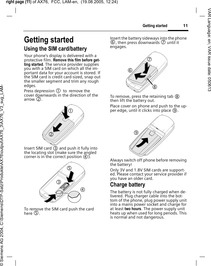 right page (11) of AX76,  FCC, LAM-en,  (19.08.2005, 12:24)&copy; Siemens AG 2004, C:\Siemens\DTP-Satz\Produkte\AX76\output\AX76_3\AX76_V3_sug_LAM-11Getting startedVAR Language: en; VAR issue date: 050613Getting startedUsing the SIM card/batteryYour phone's display is delivered with a protective film. Remove this film before get-ting started. The service provider supplies you with a SIM card on which all the im-portant data for your account is stored. If the SIM card is credit card-sized, snap out the smaller segment and trim any rough edges.Press depression 1 to remove the cover downwards in the direction of the arrow 2.Insert SIM card 3 and push it fully into the locating slot (make sure the angled corner is in the correct position 4). To remove the SIM card push the card here 5.Insert the battery sideways into the phone 6, then press downwards 7 until it engages. To remove, press the retaining tab 8 then lift the battery out.Place cover on phone and push to the up-per edge, until it clicks into place 9.Always switch off phone before removing the battery! Only 3V and 1.8V SIM cards are support-ed. Please contact your service provider if you have an older card.Charge batteryThe battery is not fully charged when de-livered. Plug charger cable into the bot-tom of the phone, plug power supply unit into a mains power socket and charge for at least two hours. The power supply unit heats up when used for long periods. This is normal and not dangerous.1 2 3 4 5 7 8 6 9 