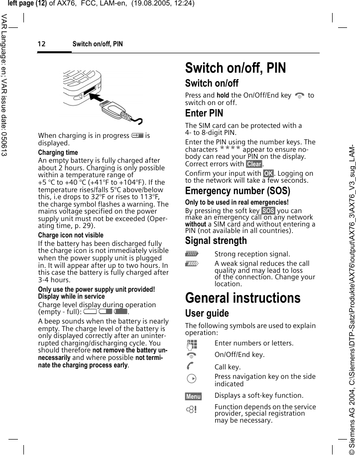 &copy; Siemens AG 2004, C:\Siemens\DTP-Satz\Produkte\AX76\output\AX76_3\AX76_V3_sug_LAM-left page (12) of AX76,  FCC, LAM-en,  (19.08.2005, 12:24)Switch on/off, PIN12VAR Language: en; VAR issue date: 050613When charging is in progress h is displayed.Charging timeAn empty battery is fully charged after about 2 hours. Charging is only possible within a temperature range of +5 &deg;C to +40 &deg;C (+41&deg;F to +104&deg;F). If the temperature rises/falls 5&deg;C above/below this, i.e drops to 32&deg;F or rises to 113&deg;F, the charge symbol flashes a warning. The mains voltage specified on the power supply unit must not be exceeded (Oper-ating time, p. 29). Charge icon not visibleIf the battery has been discharged fully the charge icon is not immediately visible when the power supply unit is plugged in. It will appear after up to two hours. In this case the battery is fully charged after 3-4 hours.Only use the power supply unit provided!Display while in serviceCharge level display during operation (empty - full): adg. A beep sounds when the battery is nearly empty. The charge level of the battery is only displayed correctly after an uninter-rupted charging/discharging cycle. You should therefore not remove the battery un-necessarily and where possible not termi-nate the charging process early.Switch on/off, PIN Switch on/offPress and hold the On/Off/End key B to switch on or off.Enter PINThe SIM card can be protected with a 4- to 8-digit PIN.Enter the PIN using the number keys. The characters **** appear to ensure no-body can read your PIN on the display. Correct errors with &sect;Clear&sect;. Confirm your input with &sect;OK&sect;. Logging on to the network will take a few seconds.Emergency number (SOS)Only to be used in real emergencies!By pressing the soft key &sect;SOS&sect; you can make an emergency call on any network without a SIM card and without entering a PIN (not available in all countries).Signal strength_Strong reception signal.^A weak signal reduces the call quality and may lead to loss of the connection. Change your location. General instructionsUser guideThe following symbols are used to explain operation:JEnter numbers or letters.BOn/Off/End key.ACall key.DPress navigation key on the side indicated&sect;Menu&sect; Displays a soft-key function.LFunction depends on the service provider, special registration may be necessary. 