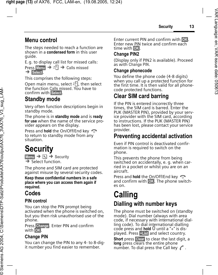 right page (13) of AX76,  FCC, LAM-en,  (19.08.2005, 12:24)&copy; Siemens AG 2004, C:\Siemens\DTP-Satz\Produkte\AX76\output\AX76_3\AX76_V3_sug_LAM-13SecurityVAR Language: en; VAR issue date: 050613Menu controlThe steps needed to reach a function are shown in a condensed form in this user guide. E.g. to display call list for missed calls:Press &sect;Menu&sect; &cent;Z &cent;Calls missed &cent;&sect;Select&sect;. This comprises the following steps:Open main menu, select Z, then select the function Calls missed. You have to confirm with &sect;Select&sect;. Standby mode Very often function descriptions begin in standby mode.The phone is in standby mode and is ready for use when the name of the service pro-vider appears on the display.Press and hold the On/Off/End key B to return to standby mode from any situation.Security&sect;Menu&sect; &cent;m &cent;Security  &cent;Select function. The phone and SIM card are protected against misuse by several security codes.Keep these confidential numbers in a safe place where you can access them again if required.CodesPIN controlYou can stop the PIN prompt being activated when the phone is switched on, but you then risk unauthorised use of the phone. Press &sect;Change&sect;. Enter PIN and confirm with &sect;OK&sect;.Change PINYou can change the PIN to any 4- to 8-dig-it number you find easier to remember.Enter current PIN and confirm with &sect;OK&sect;. Enter new PIN twice and confirm each time with &sect;OK&sect;. Change PIN2(Display only if PIN2 is available). Proceed as with Change PIN.Change phonecodeYou define the phone code (4-8 digits) when you call up a protected function for the first time. It is then valid for all phone-code protected functions. Clear SIM card barringIf the PIN is entered incorrectly three times, the SIM card is barred. Enter the PUK (MASTER PIN), provided by your serv-ice provider with the SIM card, according to instructions. If the PUK (MASTER PIN) has been lost, please contact your service provider.Preventing accidental activationEven if PIN control is deactivated confir-mation is required to switch on the phone.This prevents the phone from being switched on accidentally, e. g. when car-ried in a pocket or whilst you are on an aircraft.Press and hold the On/Off/End key B and confirm with &sect;OK&sect;. The phone switch-es on.CallingDialling with number keysThe phone must be switched on (standby mode). Dial number (always with area code, if necessary with international dial-ling code). To dial international dialling code press and hold 0 until a "+" is dis-played. Press &sect;+List&sect; and select country.Short press &sect;Clear&sect; to clear the last digit, a long press clears the entire phone number. To dial press the Call key A.