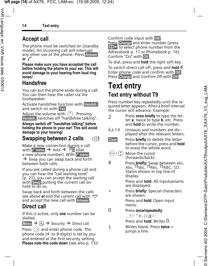 &copy; Siemens AG 2004, C:\Siemens\DTP-Satz\Produkte\AX76\output\AX76_3\AX76_V3_sug_LAM-left page (14) of AX76,  FCC, LAM-en,  (19.08.2005, 12:24)Text entry14VAR Language: en; VAR issue date: 050613Accept callThe phone must be switched on (standby mode). An incoming call will interrupt any other use of the phone. Press &sect;Answer&sect; or A.Please make sure you have accepted the call before holding the phone to your ear. This will avoid damage to your hearing from loud ring tones! HandsfreeYou can put the phone aside during a call. You can then hear the caller via the loudspeaker. Activate handsfree function with &sect;Handsfr.&sect; and switch on with &sect;Yes&sect;.Adjust the volume with E. Pressing &sect;Handsfr.&sect; switches off "handsfree talking".Always switch off "handsfree talking" before holding the phone to your ear! This will avoid damage to your hearing! Swapping between 2 calls bMake a new connection during a call with y menu&sect; &cent;Hold &cent;J(dial a new phone number). With y menu&sect; &cent;Swap you can swap back and forth between both calls.If you are called during a phone call and you can hear the "call waiting tone" (p. 21), you can accept the waiting call with &sect;Swap&sect;,putting the current call on hold to do so. Swap back and forth between the calls see above or end the current call with B and accept the new call with &sect;Answer&sect;.Direct callIf this is active, only one number can be dialled. &sect;Menu&sect; &cent;m &cent;Security &cent;Direct callPress D and enter phone code. The phone code (4- to 8-digits) is set by you and entered at the first security setting. Please note this code down (see also p. 13)! Confirm code input with &sect;OK&sect;. Press &sect;Change&sect; and enter number (press &middot; to select phone number from the Adressbook p. 17 or Phonebook p. 16). Confirm "On" with &sect;OK&sect;.To dial, press and hold the right soft key. To switch direct call off, press and hold . Enter phone code and confirm with &sect;OK&sect;. Press &sect;Change&sect; and Confirm Off with &sect;OK&sect;.Text entryText entry without T9Press number key repeatedly until the re-quired letter appears. After a brief interval the cursor will advance. Example:2Press once briefly to type the let-ter a, twice to type b, etc. Press and hold to write the number.&Auml;,&auml;,1-9 Umlauts and numbers are dis-played after the relevant letters.&sect;Clear&sect; Press briefly to delete the letter before the cursor, press and hold to erase the whole word.H/GMove the cursor (forwards/back).Press briefly: Swap between abc, Abc, T9abc, T9Abc, T9ABC, 123. Status shown in top line of display.Press and hold: All inputvariants are displayed.*Press briefly: Special characters are shown.Press and hold: Open input menu.0Press once/repeatedly: . , ? ! &rsquo; " 0 - ( ) @ / : _ Press and hold: Writes 0.1Writes blank. Press twice = jumps a line.